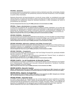 NOVENA.- Redondeo
La deuda tributaria se expresará en números enteros. Asimismo para fijar porcentajes, factores
de actualización, actualización de coeficientes, tasas de intereses moratorios u otros conceptos,
se podrá utilizar decimales.
Mediante Resolución de Superintendencia o norma de rango similar se establecerá, para todo
efecto tributario,elnúmero de decimales a utilizar para fijar porcentajes,factores de actualización,
actualización de coeficientes, tasas de intereses moratorios u otros conceptos, así como el
procedimiento de redondeo.
(P rimera Disposición Final de la Ley Nº 27038, publicada el 31 de diciembre de 1998.)
DÉCIMA.- Pagos y devoluciones en exceso o indebidas
Lo dispuesto en el Artículo 38° se aplicará para los pagos en exceso, indebidos o, en su caso, que
se tornen en indebidos, que se efectúen a partir de la entrada en vigencia de la presente Ley. Las
solicitudes de devolución en trámite continuarán ciñéndose al procedimiento señalado en e l
Artículo 38° del Código Tributario según el texto vigente con anterioridad al de la presente Ley.
(Segunda Disposición Final de la Ley Nº 27038, publicada el 31 de diciembre de 1998.)
DÉCIMO PRIMERA.- Reclamación
Las resoluciones que resuelven las solicitudes de devolución, así como aquellas que determinan la
pérdida del fraccionamiento establecido por el presente Código o por normas especiales; serán
reclamadas dentro del plazo establecido en el primer párrafo del Artículo 137°.
(Tercera Disposición Final de la Ley Nº 27038, publicada el 31 de diciembre de 1998.)
DÉCIMO SEGUNDA- Aplicación supletoria del Código Procesal Civil
Precísase que la demanda contencioso-administrativa contra lo resuelto por el Tribunal Fiscal, es
tramitada conforme a lo establecido en el Código Tributario y en lo no previsto en éste, es de
aplicación supletoria lo establecido en el Código Procesal Civil.
(Cuarta Disposición Final de la Ley Nº 27038, publicada el 31 de diciembre de 1998.)
DÉCIMO TERCERA.- Competencia
Incorpórase como último párrafo del Artículo 542° del Código Procesal Civil, aprobado mediante
Decreto Legislativo N° 768, lo siguiente:
“Tratándose de la impugnación de resoluciones emanadas del Tribunal Fiscal, se aplicará el
procedimiento establecido en el Código Tributario.”
(Quinta Disposición Final de la Ley Nº 27038, publicada el 31 de diciembre de 1998.)
DÉCIMO CUARTA.- Ley de Procedimiento de Ejecución Coactiva
Lo dispuestoen elnumeral7.1 delArtículo 7° de la Ley Nº 26979,no es de aplicación a los órganos
de la Administración Tributaria cuyo personal, incluyendo Ejecutores y Auxiliares Coactivos,
ingrese mediante Concurso Público.
(Sexta Disposición Final de la Ley Nº 27038, publicada el 31 de diciembre de 1998.)
DÉCIMO QUINTA.- Ejecución Coactiva
(Sétima Disposición Final de la Ley Nº 27038, publicada el 31 de diciembre de 1998. Derogada por la Única
Disposición Complementaria Derogatoria del Decreto Legislativo Nº 981, publicado el 15 de marzo de 2007.)
DÉCIMO SEXTA.- Régimen de Gradualidad
(Octava Disposición Final de la Ley Nº 27038, publicada el 31 de diciembre de 1998. Derogada por el Artículo
100° del Decreto Legislativo N° 953, publicado el 5 de febrero de 2004.)
DÉCIMO SÉTIMA.- Seguridad Social
La SUNAT podrá ejercer las facultades que las normas legales le hayan conferido al Instituto
Peruano de Seguridad Social - IPSS y Oficina de Normalización Previsional - ONP, en relación a la
administración de las aportaciones, retribuciones, recargos, intereses, multas u otros adeudos, de
acuerdo a lo establecido en los convenios que se celebren conforme a las leyes vigentes.
(Novena Disposición Final de la Ley Nº 27038, publicada el 31 de diciembre de 1998.)
 