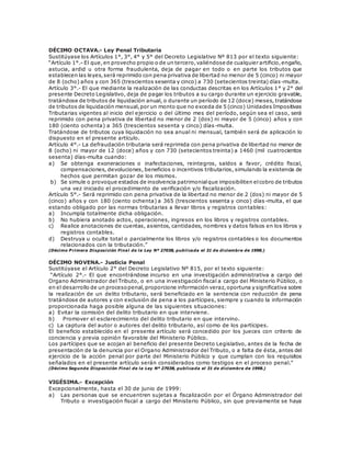 DÉCIMO OCTAVA.- Ley Penal Tributaria
Sustitúyase los Artículos 1°, 3°, 4° y 5° del Decreto Legislativo Nº 813 por el texto siguiente:
“Artículo 1°.- El que,en provecho propio o de un tercero,valiéndose de cualquier artificio,engaño,
astucia, ardid u otra forma fraudulenta, deja de pagar en todo o en parte los tributos que
establecen las leyes,será reprimido con pena privativa de libertad no menor de 5 (cinco) ni mayor
de 8 (ocho) años y con 365 (trescientos sesenta y cinco) a 730 (setecientos treinta) días -multa.
Artículo 3°.- El que mediante la realización de las conductas descritas en los Artículos 1° y 2° del
presente Decreto Legislativo, deja de pagar los tributos a su cargo durante un ejercicio gravable,
tratándose de tributos de liquidación anual, o durante un período de 12 (doce) meses, tratándose
de tributos de liquidación mensual,por un monto que no exceda de 5 (cinco) Unidades Impositivas
Tributarias vigentes al inicio del ejercicio o del último mes del período, según sea el caso, será
reprimido con pena privativa de libertad no menor de 2 (dos) ni mayor de 5 (cinco) años y con
180 (ciento ochenta) a 365 (trescientos sesenta y cinco) días-multa.
Tratándose de tributos cuya liquidación no sea anual ni mensual, también será de aplicación lo
dispuesto en el presente artículo.
Artículo 4°.- La defraudación tributaria será reprimida con pena privativa de libertad no menor de
8 (ocho) ni mayor de 12 (doce) años y con 730 (setecientos treinta) a 1460 (mil cuatrocientos
sesenta) días-multa cuando:
a) Se obtenga exoneraciones o inafectaciones, reintegros, saldos a favor, crédito fiscal,
compensaciones, devoluciones, beneficios o incentivos tributarios, simulando la existencia de
hechos que permitan gozar de los mismos.
b) Se simule o provoque estados de insolvencia patrimonialque imposibiliten elcobro de tributos
una vez iniciado el procedimiento de verificación y/o fiscalización.
Artículo 5°.- Será reprimido con pena privativa de la libertad no menor de 2 (dos) ni mayor de 5
(cinco) años y con 180 (ciento ochenta) a 365 (trescientos sesenta y cinco) días-multa, el que
estando obligado por las normas tributarias a llevar libros y registros contables:
a) Incumpla totalmente dicha obligación.
b) No hubiera anotado actos, operaciones, ingresos en los libros y registros contables.
c) Realice anotaciones de cuentas, asientos, cantidades, nombres y datos falsos en los libros y
registros contables.
d) Destruya u oculte total o parcialmente los libros y/o registros contables o los documentos
relacionados con la tributación.”
(Décimo P rimera Disposición Final de la Ley Nº 27038, publicada el 31 de diciembre de 1998.)
DÉCIMO NOVENA.- Justicia Penal
Sustitúyase el Artículo 2° del Decreto Legislativo Nº 815, por el texto siguiente:
“Artículo 2°.- El que encontrándose incurso en una investigación administrativa a cargo del
Organo Administrador del Tributo, o en una investigación fiscal a cargo del Ministerio Público, o
en el desarrollo de un procesopenal,proporcione información veraz,oportuna y significativa sobre
la realización de un delito tributario, será beneficiado en la sentencia con reducción de pena
tratándose de autores y con exclusión de pena a los partícipes, siempre y cuando la información
proporcionada haga posible alguna de las siguientes situaciones:
a) Evitar la comisión del delito tributario en que interviene.
b) Promover el esclarecimiento del delito tributario en que intervino.
c) La captura del autor o autores del delito tributario, así como de los partícipes.
El beneficio establecido en el presente artículo será concedido por los jueces con criterio de
conciencia y previa opinión favorable del Ministerio Público.
Los partícipes que se acojan al beneficio del presente Decreto Legislativo, antes de la fecha de
presentación de la denuncia por el Organo Administrador del Tributo, o a falta de ésta, antes del
ejercicio de la acción penal por parte del Ministerio Público y que cumplan con los requisitos
señalados en el presente artículo serán considerados como testigos en el proceso penal.”
(Décimo Segunda Disposición Final de la Ley Nº 27038, publicada el 31 de diciembre de 1998.)
VIGÉSIMA.- Excepción
Excepcionalmente, hasta el 30 de junio de 1999:
a) Las personas que se encuentren sujetas a fiscalización por el Órgano Administrador del
Tributo o investigación fiscal a cargo del Ministerio Público, sin que previamente se haya
 