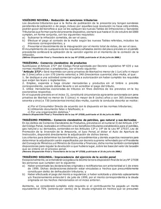 VIGÉSIMO NOVENA.- Reducción de sanciones tributarias
Los deudores tributarios que a la fecha de publicación de la presente Ley tengan sanciones
pendientes de aplicación o de pago, incluso por aquellas cuya resolución no haya sido emitida,
podrán gozar del beneficio a que se les apliquen las nuevas Tablas de Infracciones y Sanciones
Tributarias que forman parte delpresente dispositivo,siempre que hasta el31 de octubre del2000
cumplan, en forma conjunta, con los siguientes requisitos:
a) Subsanar la infracción cometida, de ser el caso;
b) Efectuar el pago al contado de la multa según las nuevas Tablas referidas, incluidos los
intereses correspondientes; y
c) Presentar el desistimiento de la impugnación por el monto total de éstas, de ser el caso.
El incumplimiento de cualquiera de los requisitos señalados dentro del plazo previsto en el párrafo
precedente conllevará la aplicación de la sanción vigente en el momento de la comisión de la
infracción.
(Sétima Disposición Final y Transitoria de la Ley Nº 27335, publicada el 31 de j ulio de 2000.)
TRIGÉSIMA.- Comercio clandestino de productos
Sustitúyase el Artículo 272° del Código Penal aprobado por Decreto Legislativo Nº 635 y sus
normas modificatorias y ampliatorias, por el texto siguiente:
“Artículo 272º.- Será reprimido con pena privativa de libertad no menor de 1 (un) año ni mayor
de 3 (tres) años y con 170 (ciento setenta) a 340 (trescientos cuarenta) días-multa, el que:
1. Se dedique a una actividad comercial sujeta a autorización sin haber cumplido los requisitos
que exijan las leyes o reglamentos.
2. Emplee, expenda o haga circular mercaderías y productos sin el timbre o precinto
correspondiente, cuando deban llevarlo o sin acreditar el pago del tributo.
3. Utilice mercaderías exoneradas de tributos en fines distintos de los previstos en la ley
exonerativa respectiva.
En el supuesto previsto en el inciso 3), constituirá circunstancia agravante sancionada con pena
privativa de libertad no menor de 5 (cinco) ni mayor de 8 (ocho) años y con 365 (trescientos
sesenta y cinco) a 730 (setecientos treinta) días-multa, cuando la conducta descrita se realice:
a) Por el Consumidor Directo de acuerdo con lo dispuesto en las normas tributarias;
b) Utilizando documento falso o falsificado; o
c) Por una organización delictiva.”
(Octava Disposición Final y Transitoria de la Ley Nº 27335, publicada el 31 de j ulio de 2000.)
TRIGÉSIMO PRIMERA.- Comercio clandestino de petróleo, gas natural y sus derivados
En los delitos de Comercio Clandestino de Productos, previstos en el numeral 3) del Artículo 272°
del Código Penal, realizados en infracción a los beneficios tributarios establecidos para el petróleo,
gas natural y su derivados, contenidos en los Artículos 13º y 14º de la Ley Nº 27037, Ley de
Promoción de la Inversión de la Amazonía, el Juez Penal, al dictar el Auto de Apertura de
Instrucción, dispondrá directamente la adjudicación de dichos bienes.
Los criterios para determinar los beneficiarios, procedimientos y demás aspectos necesarios para
determinar la adjudicación serán especificados por decreto supremo refrendado por el Presidente
del Consejo de Ministros y el Ministro de Economía y Finanzas; dicha norma también contemplará
disposiciones para regular la devolución a que hubiera lugar, sobre las base del valor de tasación
que se ordene en el proceso penal.
(Novena Disposición Final y Transitoria de la Ley Nº 27335, p ublicada el 31 de j ulio de 2000.)
TRIGÉSIMO SEGUNDA.- Improcedencia del ejercicio de la acción penal
Excepcionalmente,se entenderán acogidasa la décimo tercera disposición finalde la Ley Nº 27038
las personas que cumplan con lo siguiente:
a) Haber presentado las declaraciones originales o rectificatorias con anterioridad al 1 de enero
de 1999. Dichas declaraciones deberán estar vinculadas a hechos que presumiblemente
constituyan delito de defraudación tributaria; y
b) Haber efectuado el pago del monto a regularizar, o haber solicitado y obtenido aplazamiento
y/o fraccionamiento antes del 1 de julio de 1999, por el monto correspondiente a la deuda
originada en los hechos mencionados en el inciso anterior.
Asimismo, se considerará cumplido este requisito si el contribuyente ha pagado un monto
equivalente al 70% (setenta por ciento) de la deuda originada en hechos que se presuman
 