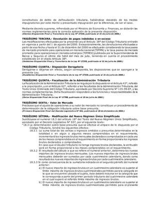 constitutivos de delito de defraudación tributaria, habiéndose desistido de los medios
impugnatorios por este monto y presentado impugnación por la diferencia, de ser el caso.
Mediante decreto supremo, refrendado por el Ministro de Economía y Finanzas, se dictarán las
normas reglamentarias para la correcta aplicación de la presente disposición.
(Décima Disposición Final y Transitoria de la Ley Nº 27335, publicada el 31 de j ulio de 2000.)
TRIGÉSIMO TERCERA.- Devolución de pagos indebidos o en exceso
Las modificaciones efectuadas por la presente Ley al Artículo 38º del Código Tributario entrarán
en vigencia a partir del 1 de agosto del 2000. Excepcionalmente, las devoluciones efectuadas a
partir de esa fecha y hasta el 31 de diciembre del 2000 se efectuarán considerando la tasa pasiva
de mercado promedio para operaciones en moneda nacional (TIPMN) y la tasa pasiva de mercado
promedio para operaciones en moneda extranjera (TIPMEX) publicada por la Superintendencia de
Banca y Seguros el último día hábil del mes de julio, teniendo en cuenta el procedimiento
establecido en el citado Artículo 38º.
(Undécima Disposición Final y Transitoria de la Ley Nº 27335, publicada el 31 de j ulio de 2000.)
TRIGÉSIMO CUARTA.- Disposición Derogatoria
Deróganse o déjanse sin efecto, según corresponda, las disposiciones que se opongan a la
presente Ley.
(Duodécima Disposición Final y Transitoria de la Ley Nº 27335, publicada el 31 de j ulio de 2000.)
TRIGÉSIMO QUINTA.- Fiscalización de la Administración Tributaria
La fiscalización de la Administración Tributaria se regulapor lo dispuesto en elArtículo 43°,referido
a la prescripción, y en el Artículo 62°, referido a las facultades de la Administración Tributaria, del
Texto Único Ordenado del Código Tributario, aprobado por Decreto Supremo N° 135-99-EF, y las
normas complementarias. Dicha fiscalización responderá a las funciones y responsabilidades de la
Administración Tributaria.
(Única Disposición Final de la Ley Nº 27788, publicada el 25 de j ulio de 2002.)
TRIGÉSIMO SEXTA.- Valor de Mercado
Precísase que el ajuste de operaciones a su valor de mercado no constituye un procedimiento de
determinación de la obligación tributaria sobre base presunta.
(P rimera Disposición Final del Decreto Legislativo N° 941, publicado el 20 de diciembre de 2003.)
TRIGÉSIMO SÉTIMA.- Modificación del Nuevo Régimen Único Simplificado
Sustitúyase el numeral 18.3 del artículo 18° del Texto del Nuevo Régimen Único Simplificado,
aprobado por el Decreto Legislativo N° 937, por el siguiente texto:
“18.3 La determinación sobre base presunta que se efectúe al amparo de lo dispuesto por el
Código Tributario, tendrá los siguientes efectos:
18.3.1 La suma total de las ventas o ingresos omitidos o presuntos determinados en la
totalidad o en algún o algunos meses comprendidos en el requerimiento,
incrementará los ingresos brutos mensuales declaradoso comprobados en cadauno
de los meses comprendidos en elrequerimiento en forma proporcionala los ingresos
brutos declarados o comprobados.
En caso que el deudor tributario no tenga ingresos brutos declarados, la atribución
será en forma proporcional a los meses comprendidos en el requerimiento.
18.3.2 El resultado del cálculo a que se refiere el numeral anterior, determina los nuevos
importes de ingresos brutos mensuales. Los nuevos importes de ingresos brutos
mensuales deberán ser sumados por cada cuatrimestre calendario, dando como
resultadolos nuevos importesde ingresosbrutos por cada cuatrimestre calendario.
18.3.3 Si como consecuencia de la sumatoria indicada en el segundo párrafo del numeral
anterior:
a) El nuevo importe de ingresos brutos en un cuatrimestre calendario es superior al
límite máximo de ingresos brutos cuatrimestrales permitido para la categoría en
la que se encuentre ubicado el sujeto, éste deberá incluirse en la categoría que
le corresponda a partir del primer periodo tributario del cuatrimestre calendario
en el cual superó el referido límite máximo de ingresos brutos.
b) El nuevo importe de ingresos brutos en un cuatrimestre calendario es superior al
límite máximo de ingresos brutos cuatrimestrales permitido para el presente
 
