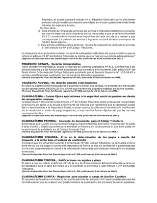 Régimen, el sujeto quedará incluido en el Régimen General a partir del primer
periodo tributario del cuatrimestre calendario en el cual superó el referido límite
máximo de ingresos brutos.
En este caso:
i) Para efectosdelImpuesto Generala las Ventas e Impuesto Selectivo alConsumo,
los nuevos importes de los ingresos brutos mensuales a que se refiere elnumeral
18.3.2 constituirán la nueva base imponible de cada uno de los meses a que
correspondan. La omisión de ventas o ingresos no dará derecho a cómputo de
crédito fiscal alguno.
ii) Para efectos delImpuestoa la Renta,resulta de aplicación lo señaladoen elinciso
b) del artículo 65-A° del Código Tributario.
Lo dispuesto en el presente numeral no será de aplicación tratándose de la presunción a que se
refiere el artículo 72-B° delCódigo Tributario,la misma que se rige por sus propias disposiciones.”
(Segunda Disposición Final del Decreto Legislativo N° 941, publicado el 20 de diciembre de 2003.)
TRIGÉSIMO OCTAVA.- Carácter interpretativo
Tiene carácter interpretativo, desde la vigencia del Decreto Legislativo N° 816, la referencia a las
oficinas fiscales y a los funcionarios autorizados que se realiza en el numeral 3 del artículo 64° del
Texto Único Ordenado del Código Tributario aprobado por el Decreto Supremo N° 135-99-EF y
normas modificatorias sustituido por el presente Decreto Legislativo.
(Tercera Disposición Final del Decreto Legislativo N° 941, publicado el 20 de diciembre de 2003.)
TRIGÉSIMO NOVENA.- No tendrán derecho a devoluciones
En caso se declare como trabajadores a quienes no tienen esa calidad, no procederá la devolución
de las aportaciones al ESSALUD ni a la ONP que hayan sido pagadas respecto de dichos sujetos.
(P rimera Disposición Final del Decreto Legislativo N° 953, publicado el 5 de febrero de 2004.)
CUADRAGÉSIMA.- Cuotas fijas o aportaciones a la seguridad social no pueden ser deuda
de recuperación onerosa
Lo dispuestoen elnumeral5) delArtículo 27° del Código Tributario sobre la deuda de recuperación
onerosa no se aplica a la deuda proveniente de tributos por regímenes que establezcan cuotas
fijas o aportaciones a la Seguridad Social, a pesar que no justifiquen la emisión y/o notificación
de la resolución u orden de pago respectiva, si sus montos fueron fijados así por las normas
correspondientes.
(Segunda Disposición Final del Decreto Legislativo N° 953, publicado el 5 de febrero de 2004.)
CUADRAGÉSIMO PRIMERA.- Concepto de documento para el Código Tributario
Entiéndase que cuando en el presente Código se hace referencia altérmino “documento” se alude
a todo escrito u objeto que sirve para acreditar un hecho y en consecuencia al que se le aplica en
lo pertinente lo señalado en el Código Procesal Civil.
(Tercera Disposición Final del Decreto Legislativo N° 953, publicado el 5 de febrero de 2004.)
CUADRAGÉSIMO SEGUNDA.- Error en la determinación de los pagos a cuenta del
impuesto a la renta bajo el sistema de coeficiente
Precísase que en virtud del numeral 3 del artículo 78° del Código Tributario, se considera error si
para efecto de los pagos a cuenta del Impuesto a la Renta se usa un coeficiente o porcentaje que
no ha sido determinado en virtud a la información declarada por el deudor tributario en períodos
anteriores.
(Cuarta Disposición Final del Decreto Legislativo N° 953, publicado el 5 de febrero de 2004.)
CUADRAGÉSIMO TERCERA.- Notificaciones no sujetas a plazo
El plazo a que se refiere el Artículo 24° de la Ley del Procedimiento Administrativo General no es
de aplicación para el caso del inciso c) y el numeral 1) del inciso e) del Artículo 104° del Código
Tributario.
(Quinta Disposición Final del Decreto Legisl ativo N° 953, publicado el 5 de febrero de 2004.)
CUADRAGÉSIMO CUARTA.- Requisitos para acceder al cargo de Auxiliar Coactivo
El requisito señalado en el inciso b) del quinto párrafo del artículo 114° será considerado para las
contrataciones que se realicen con posterioridad a la publicación del presente Decreto Legislativo.
 