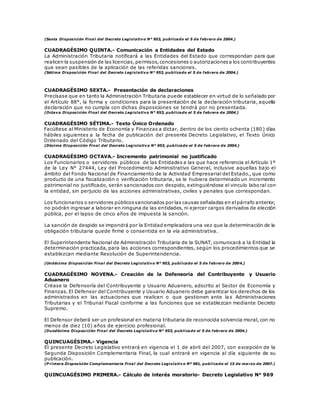 (Sexta Disposición Final del Decreto Legislativo N° 953, publicado el 5 de febrero de 2004.)
CUADRAGÉSIMO QUINTA.- Comunicación a Entidades del Estado
La Administración Tributaria notificará a las Entidades del Estado que correspondan para que
realicen la suspensión de las licencias,permisos,concesiones o autorizacionesa los contribuyentes
que sean pasibles de la aplicación de las referidas sanciones.
(Sétima Disposición Final del Decreto Legislativo N° 953, publicado el 5 de febrero de 2004.)
CUADRAGÉSIMO SEXTA.- Presentación de declaraciones
Precísase que en tanto la Administración Tributaria puede establecer en virtud de lo señalado por
el Artículo 88°, la forma y condiciones para la presentación de la declaración tributaria, aquella
declaración que no cumpla con dichas disposiciones se tendrá por no presentada.
(Octava Disposición Final del Decreto Legislativo N° 953, publicado el 5 de febrero de 2004.)
CUADRAGÉSIMO SÉTIMA.- Texto Único Ordenado
Facúltese al Ministerio de Economía y Finanzas a dictar, dentro de los ciento ochenta (180) días
hábiles siguientes a la fecha de publicación del presente Decreto Legislativo, el Texto Único
Ordenado del Código Tributario.
(Décima Disposición Final del Decreto Legislativo N° 953, publicado el 5 de febrero de 2004.)
CUADRAGÉSIMO OCTAVA.- Incremento patrimonial no justificado
Los Funcionarios o servidores públicos de las Entidades a las que hace referencia el Artículo 1º
de la Ley N° 27444, Ley del Procedimiento Administrativo General, inclusive aquellas bajo el
ámbito del Fondo Nacional de Financiamiento de la Actividad Empresarial del Estado., que como
producto de una fiscalización o verificación tributaria, se le hubiera determinado un incremento
patrimonial no justificado, serán sancionados con despido, extinguiéndose el vinculo labo ral con
la entidad, sin perjuicio de las acciones administrativas, civiles y penales que correspondan.
Los funcionarios o servidores públicossancionados por las causas señaladas en elpárrafo anterior,
no podrán ingresar a laborar en ninguna de las entidades, ni ejercer cargos derivados de elección
pública, por el lapso de cinco años de impuesta la sanción.
La sanción de despido se impondrá por la Entidad empleadora una vez que la determinación de la
obligación tributaria quede firme o consentida en la vía administrativa.
El Superintendente Nacional de Administración Tributaria de la SUNAT, comunicará a la Entidad la
determinación practicada, para las acciones correspondientes, según los procedimientos que se
establezcan mediante Resolución de Superintendencia.
(Undécima Disposición Final del Decreto Legislativo N° 953, publicado el 5 de febrero de 2004.)
CUADRAGÉSIMO NOVENA.- Creación de la Defensoría del Contribuyente y Usuario
Aduanero
Créase la Defensoría del Contribuyente y Usuario Aduanero, adscrito al Sector de Economía y
Finanzas. El Defensor del Contribuyente y Usuario Aduanero debe garantizar los derechos de los
administrados en las actuaciones que realicen o que gestionen ante la s Administraciones
Tributarias y el Tribunal Fiscal conforme a las funciones que se establezcan mediante Decreto
Supremo.
El Defensor deberá ser un profesional en materia tributaria de reconocida solvencia moral, con no
menos de diez (10) años de ejercicio profesional.
(Duodécima Disposición Final del Decreto Legislativo N° 953, publicado el 5 de febrero de 2004.)
QUINCUAGÉSIMA.- Vigencia
El presente Decreto Legislativo entrará en vigencia el 1 de abril del 2007, con excepción de la
Segunda Disposición Complementaria Final, la cual entrará en vigencia al día siguiente de su
publicación.
(P rimera Disposición Complementaria Final del Decreto Legislativo Nº 981, publicado el 15 de marzo de 2007.)
QUINCUAGÉSIMO PRIMERA.- Cálculo de interés moratorio- Decreto Legislativo N° 969
 