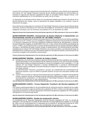 A partir de la entrada en vigencia del presente Decreto Legislativo, para efectos de la aplicación
del artículo 33° del Código Tributario respecto de las deudas generadas con anterioridad a la
entrada en vigencia del Decreto Legislativo N° 969, el concepto tributo impago incluye a los
intereses capitalizados al 31 de diciembre de 2005, de ser el caso.
Lo dispuesto en el párrafo anterior debe ser considerado también para efectos del cálculo de la
deuda tributaria por multas, para la devolución de pagos indebidos o en exceso y para la
imputación de pagos.
Para efectos de lo dispuesto en el artículo 34° del Código Tributario, la base para el cálculo de los
intereses, estará constituida por los intereses devengados al vencimiento o determinación de la
obligación principal y por los intereses acumulados al 31 de diciembre de 2005.
(Segunda Disposición Complementaria Final del Decreto Legislativo Nº 981, publicado el 15 de marzo de 2007.)
QUINCUAGÉSIMO SEGUNDA.- Incorporación de deudas tributarias al aplazamiento y/o
fraccionamiento previsto en el artículo 36° del Código Tributario
Los deudorestributarios que hubieran acumuladodos(2)o más cuotas de los beneficios aprobados
mediante la Ley N ° 27344, Ley que establece un Régimen Especial de Fraccionamiento Tributario
o el Decreto Legislativo N° 914 que establece el Sistema Especial de Actualización y Pago de
deudas tributarias exigibles al 30.08.2000 o tres (3) o más cuotas del beneficio aprobado por la
Ley N ° 27681, Ley de Reactivación a través del Sinceramiento de las deudas tributarias (RESIT)
vencidas y pendientes de pago, podrán acoger al aplazamiento y/o fraccionamiento particular
señalado por el artículo 36° del Código Tributario, las cuotas vencidas y pendientes de pago, la
totalidad de las cuotas por las que se hubieran dado por vencidos los plazos y la deuda que no se
encuentre acogida a los beneficios mencionados.
(Tercera Disposición Complementaria Final del Decreto Legislativo Nº 981, publicado el 15 de marzo de 2007.)
QUINCUAGÉSIMO TERCERA.- Extinción de Costas y Gastos
a) Extínganse, a la fecha de entrada en vigencia del presente Decreto Legislativo, las costas y
gastos generados en los procedimientos de cobranza coactiva en los que la deuda tributaria
relacionada a éstos se hubiera extinguido en virtud a lo señalado en los numerales 1. y 3. del
artículo 27° del Código Tributario y normas modificatorias o cuando la Administración
Tributaria hubiera extinguido la deuda tributaria al amparo de lo dispuesto en el numeral 5.
del citado artículo.
La Administración Tributaria procederá a concluir los expedientes del procedimiento de
cobranza coactiva a que se refiere el párrafo anterior sin que sea necesario notificar acto
alguno.
b) A partir de la entrada en vigencia del presente Decreto Legislativo, quedarán extinguidas las
costas y gastos cuando se extinga la deuda tributaria relacionada a ellas, conforme a las
causales de los numerales 3. y 5. del artículo 27° del Código Tributario. Para tal efecto no se
requerirá la emisión de un acto administrativo.
(Cuarta Disposición Complementaria Final del Decreto Legislativo Nº 981, publicado el 15 de marzo de 2007.)
QUINCUAGÉSIMO CUARTA.- Tercera Disposición Transitoria del Decreto Legislativo N°
953
Las costas y gastos generados en los procedimientos de cobranza coactiva respecto de los cuales,
a la fecha de entrada en vigencia del Decreto Legislativo N° 953, hubiera ocurrido alguno de los
supuestos previstos en la Tercera Disposición Transitoria del Decreto Legislativo N° 953 quedaron
extinguidos en la mencionada fecha.
(Quinta Disposición Complementaria Final del Decreto Legislativo Nº 981, publicado el 15 de marzo de 2007.)
QUINCUAGÉSIMO QUINTA.- Deudas de recuperación onerosa
Lo establecido por la Segunda Disposición Final del Decreto Legislativo N° 953, no resulta de
aplicación a las deudas por concepto de Aportaciones a la Seguridad Social exigibles al 31 de julio
de 1999, que de conformidad con lo dispuesto por el artículo 8° del Decreto Supremo N° 039-
2001-EF y norma modificatoria, deban ser consideradas de recuperación onerosa.
(Sexta Disposición Complementaria Final del Decreto Legislativo Nº 981, publicado el 15 de marzo de 2007.)
 