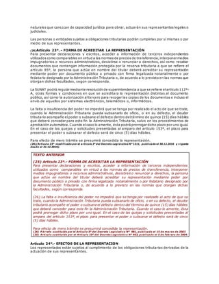 naturales que carezcan de capacidad jurídica para obrar, actuarán sus representantes legales o
judiciales.
Las personas o entidades sujetas a obligaciones tributarias podrán cumplirlas por sí mismas o por
medio de sus representantes.
(26)Artículo 23º. - FORMA DE ACREDITAR LA REPRESENTACIÓN
Para presentar declaraciones y escritos, acceder a información de terceros independientes
utilizados como comparables en virtud a las normas de precios de transferencia,interponer medios
impugnatorios o recursos administrativos, desistirse o renunciar a derechos, así como recabar
documentos que contengan información protegida por la reserva tributaria a que se refiere el
artículo 85º, la persona que actúe en nombre del titular deberá acreditar su representación
mediante poder por documento público o privado con firma legalizada notarialmente o por
fedatario designado por la Administración Tributaria o, de acuerdo a lo previsto en las normas que
otorgan dichas facultades, según corresponda.
La SUNAT podrá regular mediante resolución de superintendencia a que se refiere elartículo 112º-
A, otras formas y condiciones en que se acreditara la representación distintas al documento
público, así como la autorización al tercero para recoger las copias de los documentos e incluso el
envío de aquellos por sistemas electrónicos, telemáticos o, informáticos.
La falta o insuficiencia del poder no impedirá que se tenga por realizado el acto de que se trate,
cuando la Administración Tributaria pueda subsanarlo de oficio, o en su defecto, el deudor
tributario acompañe el poder o subsane el defecto dentro del término de quince (15) días hábiles
que deberá conceder para este fin la Administración Tributaria, salvo en los procedimientos de
aprobación automática.Cuando elcaso lo amerite, ésta podrá prorrogar dicho plazo por uno igual.
En el caso de las quejas y solicitudes presentadas al amparo del artículo 153º, el plazo para
presentar el poder o subsanar el defecto será de cinco (5) días hábiles.
Para efecto de mero trámite se presumirá concedida la representación.
(26)(Artículo 23° modificado por el artículo 3° del Decreto Legislativo N° 1311, publicado el 30.12.2016 y vigente
desde el 31.12.2016).
TEXTO ANTERIOR
(25) Artículo 23º.- FORMA DE ACREDITAR LA REPRESENTACIÓN
Para presentar declaraciones y escritos, acceder a información de terceros independientes
utilizados como comparables en virtud a las normas de precios de transferencia, interponer
medios impugnatorios o recursos administrativos, desistirse o renunciar a derechos, la persona
que actúe en nombre del titular deberá acreditar su representación mediante poder por
documento público o privado con firma legalizada notarialmente o por fedatario designado por
la Administración Tributaria o, de acuerdo a lo previsto en las normas que otorgan dichas
facultades, según corresponda.
(26) La falta o insuficiencia del poder no impedirá que se tenga por realizado el acto de que se
trate, cuando la Administración Tributaria pueda subsanarlo de oficio, o en su defecto, el deudor
tributario acompañe el poder o subsane el defecto dentro del término de quince (15) días hábiles
que deberá conceder para este fin la Administración Tributaria. Cuando el caso lo amerite, ésta
podrá prorrogar dicho plazo por uno igual. En el caso de las quejas y solicitudes presentadas al
amparo del artículo 153º, el plazo para presentar el poder o subsanar el defecto será de cinco
(5) días hábiles.
Para efecto de mero trámite se presumirá concedida la representación.
(26) P árrafo sustituido por el Artículo 5º del Decreto Legislativo Nº 981, publicado el 15 de marzo de 2007.
(25) Artículo sustituido por el Artículo 10º del Decreto Legislativo N° 953, publicado el 5 de febrero de 2004.
Artículo 24º.- EFECTOS DE LA REPRESENTACION
Los representados están sujetos al cumplimiento de las obligaciones tributarias derivadas de la
actuación de sus representantes.
 