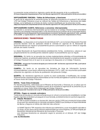 La presente norma entrará en vigencia a partir del día siguiente al de su publicación.
(P rimera Disposición Complementaria Final del Decreto Legislativo Nº 1123, publicado el 23 de j ulio de 2012.)
SEPTUAGÉSIMO TERCERA.- Tablas de Infracciones y Sanciones
A partir de la vigencia de la presente norma, la infracción prevista en el numeral 3 del artículo
174º del Código Tributario a que se refieren las Tablas de Infracciones y Sanciones del citado
Código, es la tipificada en el texto de dicho numeral modificado por la presente norma.
(Segunda Disposición Complementaria Final del Decreto Legislativo Nº 1123, publicado el 23 de j ulio de 2012.)
SEPTUAGÉSIMO CUARTA. Referencia a convenios internacionales
La mención a convenios internacionales que se realiza en el Código Tributario debe entenderse
referida a los tratados internacionales o a las decisiones de la Comisión de la Comunidad Andina.
(Septuagésimo Cuarta Disposición Final incorporada por el artículo 4° del Decreto Legislativo N° 1315, publicado
el 31.12.2016 y vigente desde el 1.1.2017 de acuerdo con su Única Disposición Complementaria Final).
DISPOSICIONES TRANSITORIAS
PRIMERA.- Lo dispuesto en el numeral 16) del Artículo 62º y en la tercera Disposición Final del
presente Decreto será de aplicación desde la entrada en vigencia de la Resolución de
Superintendencia que regule el procedimiento para la autorización a que se refiere el segundo
párrafo del citado numeral.
La citada Resolución de Superintendencia establecerá la forma, condiciones y plazos en que
progresivamente los contribuyentes deberán aplicar el procedimiento que se regule.
SEGUNDA.- En tanto no se apruebe las normas reglamentarias referidas al Procedimiento de
Cobranza Coactiva, se aplicará supletoriamente el procedimiento de tasación y remate previsto en
el Código Procesal Civil, en lo que no se oponga a lo dispuesto en el Código Tributario.
TERCERA.- Disposición Transitoria derogada por el Artículo 100° del Decreto Legislativo N° 953, publicado el
5 de febrero de 2004.
CUARTA.- En tanto no se aprueben los formatos de Hoja de Información Sumaria
correspondientes, a que hacen referencia los Artículos 137º y 146º, los recurrentes continuarán
utilizando los vigentes a la fecha de publicación del presente Código.
QUINTA.- Se mantienen vigentes en cuanto no sean sustituidas o modificadas, las normas
reglamentarias o administrativas relacionadas con las normas derogadas en cuanto no se opongan
al nuevo texto del Código Tributario.
SEXTA.- Texto Único Ordenado
Por Decreto Supremo, refrendado por el Ministro de Economía y Finanzas, en un plazo que no
exceda de 60 (sesenta) días, contados a partir de la entrada en vigencia de la presente Ley, se
expedirá un nuevo Texto Único Ordenado del Código Tributario.
(Única Disposición Transitoria de la Ley N° 27788, publicada el 25 de j ulio de 2002.)
SÉTIMA.- Pagos en moneda extranjera
Tratándose de deudas en moneda extranjera que en virtud a convenios de estabilidad o normas
legales vigentes se declaren y/o paguen en esa moneda,se deberá tomar en cuenta lo siguiente:
a) Interés Moratorio:
La TIM no podrá exceder a un dozavo del diez por ciento (10%) por encima de la tasa activa
anual para las operaciones en moneda extranjera (TAMEX) que publique la Superintendencia
de Banca y Seguros el último día hábil del mes anterior.
La SUNAT fijará la TIM respecto a los tributos que administra o cuya recaudación estuviera a
su cargo. En los casos de los tributos administrados por otros Órganos, la TIM será fijada por
Resolución Ministerial del Ministerio de Economía y Finanzas.
Los intereses moratorios se calcularán según lo previsto en el Artículo 33° del Código
Tributario.
(278) b) Devolución:
 
