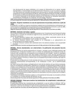 Las devoluciones de pagos indebidos o en exceso se efectuarán en la misma moneda
agregándoles un interés fijado por la Administración Tributaria, el cual no podrá ser inferior
a la tasa pasiva de mercado promedio para operaciones en moneda extranjera (TIPMEX)
publicada por la Superintendencia de Banca, Seguros y Administradoras Privadas de Fondos
de Pensiones el último día hábil del año anterior, multiplicado por un factor de 1,20, teniendo
en cuenta lo dispuesto en los párrafos anteriores. Los intereses se calcularán aplicando el
procedimiento establecido en el Artículo 33º del Código Tributario.
(278) Inciso sustituido por el Artículo 11º del Decreto Legislativo Nº 969, publicado el 24 de diciembre de 2006.
(P rimera Disposición Transitoria del Decreto Legislativo N° 953, publicado el 5 de febrero de 2004.)
OCTAVA.- Órganos resolutores en caso de aportaciones de períodos anteriores a julio de
1999
El ESSALUD y la ONP son órganos resolutores respecto de los procedimientos contenciosos y no
contenciosos correspondientes a las aportaciones a la Seguridad Social anteriores a julio de 1999,
de acuerdo a lo establecido por el Decreto Supremo N° 039-2001-EF
(Segunda Disposición Transitoria del Decreto Legislativo N° 953, publicado el 5 de febrero de 2004.)
NOVENA.- Extinción de Costas y gastos
No se exigirá el pago de las costasy gastosgeneradosen los Procedimientosde CobranzaCoactiva
siempre que a la fecha de entrada en vigencia de la presente norma, ocurra alguno de los
siguientes supuestos:
1. La deuda tributaria hubiera sido considerada como crédito reconocido dentro de los
procedimientos contemplados en las normas concursales.
2. La deuda tributaria hubiera sido acogida en su integridad a un aplazamiento y/o
fraccionamiento de carácter general.
3. La deuda tributaria hubiera sido declarada como de cobranza dudosa o de recuperación
onerosa.
(Tercera Disposición Transitoria del Decreto Legislativo N° 953, publicado el 5 de febrero de 2004.)
DÉCIMA.- Bienes abandonados con anterioridad a la publicación del presente Decreto
Legislativo.
Excepcionalmente, los bienes adjudicados en remate y aquellos cuyos embargos hubieran sido
levantados por el Ejecutor Coactivo, que a la fecha de publicación de la presente norma no
hubieran sido retirados por su propietario de los almacenes de la SUNAT, caerán en abandono
luego de transcurridos treinta (30) días hábiles computados a partir del día siguiente de la
incorporación de la descripción de los citados bienes en la página web de la SUNAT o publicación
en el Diario Oficial El Peruano, a efectos que sus propietarios procedan a retirarlos del lugar en
que se encuentren.
El abandono se configurará por el solo mandato de la ley, sin el requisito previo de expedición de
resolución administrativa correspondiente, ni de notificación o aviso por la Adminis tración
Tributaria.
De haber transcurrido el plazo señalado para el retiro de los bienes, sin que éste se produzca,
éstos se consideraran abandonados, debiendo ser rematados. Si habiéndose procedido al acto de
remate, no se realizara la venta, los bienes serán destinados a entidades públicas o donados por
la Administración Tributaria a Instituciones oficialmente reconocidas sin fines de lucro dedicadas
a actividades asistenciales, educacionales o religiosas, quienes deberán destinarlos a sus fines
propios no pudiendo transferirlos hasta dentro de un plazo de dos (2) años. En este caso los
ingresos de la transferencia, también deberán ser destinados a los fines propios de la entidad o
institución beneficiada.
Tratándose de deudores tributarios sujetos a un Procedimiento Concursal, se procederá conforme
a lo señalado en el último párrafo del Artículo 121-A°.
(Cuarta Disposición Transitoria del Decreto Legislativo N° 953, publicado el 5 de febrero de 2004.)
DÉCIMO PRIMERA.- Plazo para resolver las resoluciones de cumplimiento ordenadas por
el Tribunal Fiscal.
El plazo para resolver las resoluciones de cumplimiento a que se refiere el Artículo 156° se
entenderá referido a las Resoluciones del Tribunal Fiscal que sean notificadas a la Administración
Tributaria a partir de la entrada en vigencia del presente Decreto Legislativo.
(Quinta Disposición Transitoria del Decreto Legislativo N° 953, publicado el 5 de febrero de 2004.)
 