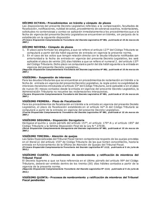 DÉCIMO OCTAVA.- Procedimientos en trámite y cómputo de plazos
Las disposiciones del presente Decreto Legislativo referidas a la compensación, facultades de
fiscalización, notificaciones, nulidad de actos, procedimiento de cobranza coactiva, reclamaciones,
solicitudes no contenciosas y comiso se aplicarán inmediatamente a los procedimientos que a la
fecha de vigencia del presente Decreto Legislativo se encuentren en trámite, sin perjuicio de lo
establecido en la siguiente disposición
(P rimera Disposición Complementaria Transitoria del Decreto Legislativo Nº 981, pu blicado el 15 de marzo de
2007.)
DÉCIMO NOVENA.- Cómputo de plazos
1. El plazo para formular los alegatos, a que se refiere el artículo 127° del Código Tributario se
computará a partir del día hábil siguiente de entrada en vigencia la presente norma.
2. En el caso de los actos que tengan relación directa con la deuda tributaria notificados con
anterioridad a la fecha de entrada en vigencia del presente Decreto Legislativo, les será
aplicable el plazo de veinte (20) días hábiles a que se refiere el numeral 2. del artículo 137°
del Código Tributario. Dicho plazo se computará a partir del día hábil siguiente a la entrada en
vigencia del presente Decreto Legislativo.
(Segunda Disposición Complementaria Transitoria del Decreto Legislativo Nº 981, publicado el 15 de marzo de
2007.)
VIGÉSIMA.- Suspensión de intereses
Para las deudas tributarias que se encuentran en procedimientos de reclamación en trámite a la
fecha de entrada en vigencia del presente Decreto Legislativo, la regla sobre no exigibilidad de
intereses moratorios introducida al artículo 33° del Código Tributario, será aplicable si en el plazo
de nueve (9) meses contados desde la entada en vigencia del presente Decreto Legislativo, la
Administración Tributaria no resuelve las reclamaciones interpuestas.
(Tercera Disposición Complementaria Transitoria del Decreto Legislativo Nº 981, publicado el 15 de marzo de
2007.)
VIGÉSIMO PRIMERA.- Plazo de Fiscalización
Para los procedimientos de fiscalización en trámite a la entrada en vigencia del presente Decreto
Legislativo, el plazo de fiscalización establecido en el artículo 62°-A del Código Tributario se
computará a partir de la entrada en vigencia del presente Decreto Legislativo.
(Cuarta Disposición Complementaria Transitoria del Decreto Legislativo Nº 981, publicado el 15 de marzo de
2007.)
VIGÉSIMO SEGUNDA.- Disposición Derogatoria
Derógase el quinto y sexto párrafo del artículo 157°, el artículo 179°-A y el artículo 185° del
Código Tributario y la Sétima Disposición Final de la Ley N ° 27038.
(Única Disposición Complementaria Derogatoria del Decreto Legislativo Nº 981, publicado el 15 de marzo de
2007.)
VIGÉSIMO TERCERA.- Atención de quejas
Las Salas Especializadas del Tribunal Fiscal tienen competencia respecto de las quejas previstas
en el literal a) del artículo 155° de Código Tributario de las que tomen conocimiento, hasta la
entrada en funcionamiento de la Oficina de Atención de Quejas del Tribunal Fiscal.
(P rimera Disposición Complementaria Transitoria del Decreto Legislativo Nº 1113, publicado el 5 de j ulio de
2012.)
VIGÉSIMO CUARTA.- Procedimiento de nombramiento y ratificación de miembros del
Tribunal Fiscal
El Decreto Supremo a que se hace referencia en el último párrafo del artículo 99º del Código
Tributario, deberá ser emitido dentro de los treinta (30) días hábiles contados a partir de la
vigencia de la presente norma.
(Segunda Disposición Complementaria Transitoria del Decreto Legislativo Nº 1113, publicado el 5 de j ulio de
2012.)
VIGÉSIMO QUINTA.- Procesos de nombramiento y ratificación de miembros del Tribunal
Fiscal pendientes
 
