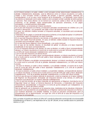 a) El tributo omitido o el saldo, crédito u otro concepto similar determinado indebidamente o
pérdida indebidamente declarada, será la diferencia entre el tributo resultante o el saldo,
crédito u otro concepto similar o pérdida del período o ejercicio gravable, obtenido por
autoliquidación o, en su caso, como producto de la fiscalización, y el declarado como tributo
resultante o el declarado como saldo, crédito u otro concepto similar o pérdida de dicho período
o ejercicio. Para estos efectos no se tomará en cuenta los saldos a favor de los períodos
anteriores, ni las pérdidas netas compensables de ejercicios anteriores, ni los pagos
anticipados y compensaciones efectuadas.
Para tal efecto, se entiende por tributo resultante:
En el caso del Impuesto a la Renta, al impuesto calculado considerando los créditos con y sin
derecho a devolución, con excepción del saldo a favor del período anterior.
En caso, los referidos créditos excedan el Impuesto calculado, el resultado será considerado
saldo a favor.
Tratándose de los pagos a cuenta del Impuesto a la Renta, al resultado de aplicar el coeficiente
o porcentaje según corresponda a la base imponible.
En el caso del Impuesto General a las Ventas, al resultado de la diferencia entre el impuesto
bruto y del crédito fiscal del período. En caso, el referido crédito exceda el impuesto bruto, el
resultado será considerado saldo a favor.
En el caso del Nuevo Régimen Único Simplificado, a la cuota mensual.
En el caso de los demás tributos, el resultado de aplicar la alícuota a la base imponible
establecida en las leyes correspondientes.
b) En el Impuesto General a las Ventas, en caso se declare un saldo a favor correspondiendo
declarar un tributo resultante, el monto de la multa será la suma del 50% del tributo omitido
y el 50% del monto declarado indebidamente como saldo a favor.
c) En el caso del Impuesto a la Renta Anual:
- En caso se declare un saldo a favor correspondiendo declarar un tributo resultante, el monto
de la multa será la suma del 50% del saldo a favor declarado indebidamente y el 50% del
tributo omitido.
- En caso se declare una pérdida correspondiendo declarar un tributo resultante, el monto de
la multa será la suma del 15% de la pérdida declarada indebidamente y el 50% del tributo
omitido.
- En caso se declare un saldo a favor indebido y una pérdida indebida, el monto de la multa
será la suma del 50% del saldo a favor declarado indebidamente y el 15% de la pérdida
declarada indebidamente.
- En caso se declare un saldo a favor indebido y unapérdida indebida, correspondiendo declarar
un tributo resultante, el monto de la multa será la suma del 50% del saldo a favor declarado
indebidamente, 15% de la pérdida declarada indebidamente y el 50% del tributo omitido.
d) En el caso de que se hubiera obtenido la devolución y ésta se originara en el goce indebido
del Régimen de Recuperación Anticipada del Impuesto General a las Ventas, el 100% del
Impuesto cuya devolución se hubiera obtenido indebidamente.
e) En el caso de omisión de la base imponible de aportaciones al Régimen Contributivo de la
Seguridad Social en Salud, al Sistema Nacional de Pensiones, o tratándose del Impuesto
Extraordinario de Solidaridad e Impuesto a la renta de quinta categoría por trabajadores no
declarados, el 100% del tributo omitido.
Para la aplicación de lo dispuesto en la presente nota, tratándose de los deudores tributarios
que tienen una tasa distinta a la establecida en el Régimen General del Impuesto a la Renta y
que hubieran declarado una pérdida indebida, la multa se calculará considerando, para el
procedimiento de su determinación, en lugar del 15% el 50% de la tasa del Impuesto a la
Renta que le corresponda.
(22) La multa no podrá ser menor al 10% UIT cuando la infracción corresponda a la exoneración
establecida en el literal c) del Apéndice de la Ley Nº 28194, en los demás casos no podrá ser
menor a 1 UIT.
 