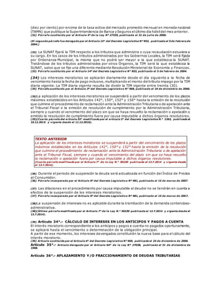 (diez por ciento) por encima de la tasa activa del mercado promedio mensual en moneda nacional
(TAMN) que publique la Superintendencia de Banca y Seguros elúltimo día hábildel mes anterior.
(32) P árrafo sustituido por el Artículo 4º de la Ley Nº 27335, publicada el 31 de j ulio de 2000.
(El segundo párrafo fue derogado por el Artículo 14° del Decreto Legislativo N° 953, publicado el 5 de febrero de
2004.)
(33) La SUNAT fijará la TIM respecto a los tributos que administra o cuya recaudación estuviera a
su cargo. En los casos de los tributos administrados por los Gobiernos Locales, la TIM será fijada
por Ordenanza Municipal, la misma que no podrá ser mayor a la que establezca la SUNAT.
Tratándose de los tributos administrados por otros Órganos, la TIM será la que establezca la
SUNAT, salvo que se fije una diferente mediante Resolución Ministerial de Economía y Finanzas.
(33) P árrafo sustituido por el Artículo 14º del Decreto Legislativo N° 953, publicado el 5 de febrero de 2004.
(34) Los intereses moratorios se aplicarán diariamente desde el día siguiente a la fecha de
vencimiento hasta la fecha de pago inclusive,multiplicando el monto deltributo impago por la TIM
diaria vigente. La TIM diaria vigente resulta de dividir la TIM vigente entre treinta (30).
(34) P árrafo sustituido por el Artículo 3º del Decreto Legislativo N° 969, publicado el 24 de diciembre de 2006.
(35)La aplicación de los intereses moratorios se suspenderá a partir del vencimiento de los plazos
máximos establecidos en los Artículos 142°, 150°, 152° y 156° hasta la emisión de la resolución
que culmine el procedimiento de reclamación ante la Administración Tributaria o de apelación ante
el Tribunal Fiscal o la emisión de resolución de cumplimiento por la Administración Tributaria,
siempre y cuando el vencimiento del plazo sin que se haya resuelto la reclamación o apelación o
emitido la resolución de cumplimiento fuera por causa imputable a dichos órganos resolutores.
(35)(Cuarto párrafo del artículo 33° modificado por el artículo 3° del Decreto Legislativo N.° 1263, publicado el
10.12.2016 y vigente desde el 11.12.2016).
TEXTO ANTERIOR
La aplicación de los intereses moratorios se suspenderá a partir del vencimiento de los plazos
máximos establecidos en los Artículos 142°, 150° y 152° hasta la emisión de la resolución
que culmine el procedimiento de reclamación ante la Administración Tributaria o de apelación
ante el Tribunal Fiscal, siempre y cuando el vencimiento del plazo sin que se haya resuelto
la reclamación o apelación fuera por causa imputable a dichos órganos resolutores.
(Cuarto párrafo modificado por el Artículo 7° de la Ley N.° 30230 publicada el 12.7.2014 y vigente desde
el 13.7.2014).
(36) Durante el periodo de suspensión la deuda será actualizada en función del Índice de Precios
al Consumidor.
(36) P árrafo incorporado por el Artículo 6º del Decreto Legislativo Nº 981, publicado el 15 de marzo de 2007.
(37) Las dilaciones en el procedimiento por causa imputable al deudor no se tendrán en cuenta a
efectos de la suspensión de los intereses moratorios.
(37) P árrafo incorporado por el Artículo 6º del Decreto Legislativo Nº 981, publicado el 15 de marzo de 2007.
(38)La suspensión de intereses no es aplicable durante la tramitación de la demanda contencioso-
administrativa.
(38)(Último párrafo modificado por el Artículo 7° de la Ley N.° 30230 publicada el 12.7.2014 y vigente desde el
13.7.2014).
(39) Artículo 34°.- CÁLCULO DE INTERESES EN LOS ANTICIPOS Y PAGOS A CUENTA
El interés moratorio correspondiente a los anticipos y pagos a cuenta no pagados oportunamente,
se aplicará hasta el vencimiento o determinación de la obligación principal.
A partir de ese momento, los intereses devengados constituirán la nueva base para el cálculo del
interés moratorio.
(39) Artículo sustituido por el Artículo 4º del Decreto Legislativo N° 969, publicado el 24 de diciembre de 2006.
Artículo 35°.- Artículo derogado por el Artículo 64º de la Ley Nº 27038, publicada el 31 de diciembre de
1998.
Artículo 36°.- APLAZAMIENTO Y/O FRACCIONAMIENTO DE DEUDAS TRIBUTARIAS
 