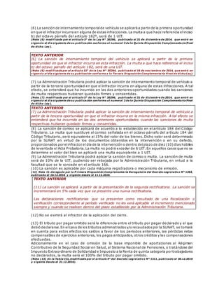 (6) La sanción de internamientotemporalde vehículo se aplicaráa partir de la primera oportunidad
en que el infractor incurra en alguna de estas infracciones.La multa a que hace referencia elinciso
b) del octavo párrafo del artículo 182º, será de 1 UIT.
(Nota (6) modificada por el artículo 5° de la Ley N° 30296, publicada el 31 de diciembre de 2014, que entró en
vigencia el día siguiente de su publicación conforme al numeral 3 de la Quinta Disposición Complementaria Final
de dicha Ley).
TEXTO ANTERIOR
(6) La sanción de internamiento temporal del vehículo se aplicará a partir de la primera
oportunidad en que el infractor incurra en esta infracción. La multa a que hace referencia el inciso
b) del octavo párrafo del artículo 182, será de una UIT.
(Nota (6) modificada por el artículo 15° de la Ley N° 30264, publicada el 16 de noviembre de 2014, que entró en
vigencia al día siguiente de su publicación conforme a la Tercera Disposición Complementaria Final de dicha Ley).
(7) La Administración Tributaria podrá aplicar la sanción de internamiento temporal de vehículo a
partir de la tercera oportunidad en que el infractor incurra en alguna de estas infracciones. A tal
efecto, se entenderá que ha incurrido en las dos anteriores oportunidades cuando las sanciones
de multa respectivas hubieran quedado firmes y consentidas.
(Nota (7) modificada por el artículo 5° de la Ley N° 30296, publicada el 31 de diciembre de 2014, que entró en
vigencia el día siguiente de su publicación conforme al numeral 3 de la Quinta Disposición Complementaria Final
de dicha Ley).
TEXTO ANTERIOR
(7) La Administración Tributaria podrá aplicar la sanción de internamiento temporal de vehículo a
partir de la tercera oportunidad en que el infractor incurra en la misma infracción. A tal efecto se
entenderá que ha incurrido en las dos anteriores oportunidades cuando las sanciones de multa
respectivas hubieran quedado firmes y consentidas.
(8) La sanción de comiso se aplicará de acuerdo a lo establecido en el artículo 184 del Código
Tributario. La multa que sustituye al comiso señalada en el octavo párrafo del artículo 184 del
Código Tributario, será equivalente al 15% del valor de los bienes. Dicho valor será determinado
por la SUNAT en virtud de los documentos obtenidos en la intervención o en su defecto,
proporcionados por elinfractor el día de la intervención o dentro delplazo de diez (10)días hábiles
de levantada el Acta Probatoria. La multa no podrá exceder de 6 UIT. En aquellos casos que no se
determine el valor del bien se aplicará una multa equivalente a 1 UIT.
(9) La Administración Tributaria podrá aplicar la sanción de comiso o multa. La sanción de multa
será de 10% de la UIT, pudiendo ser rebajada por la Administración Tributaria, en virtud a la
facultad que se le concede en el artículo 166.
(10) La sanción es aplicable por cada máquina registradora o mecanismo de emisión.
(11) Nota 11 derogada por la P rimera Disposición Complementaria Derogatoria del Decreto Legislativo N° 1263,
publicado el 10.12.2016 y vigente desde el 11.12.2016.
TEXTO ANTERIOR
(11) La sanción se aplicará a partir de la presentación de la segunda rectificatoria. La sanción se
incrementará en 5% cada vez que se presente una nueva rectificatoria.
Las declaraciones rectificatorias que se presenten como resultado de una fiscalización o
verificación correspondiente al período verificado no les será aplicable el incremento mencionado
siempre y cuando se realicen dentro del plazo establecido por la Administración Tributaria.
(12) No se eximirá al infractor de la aplicación del cierre.
(13) El tributo por pagar omitido será la diferencia entre el tributo por pagar declarado y el que
debió declararse.En el caso de los tributos administradosy/o recaudadospor la SUNAT, se tomará
en cuenta para estos efectos los saldos a favor de los períodos anteriores, las pérdidas netas
compensables de ejercicios anteriores, los pagos anticipados, otros créditos y las compensaciones
efectuadas.
Adicionalmente en el caso de omisión de la base imponible de aportaciones al Régimen
Contributivo de la Seguridad Social en Salud, al Sistema Nacional de Pensiones, o tratándose del
Impuesto Extraordinario de Solidaridad e Impuesto a la Renta de quinta categoría por trabajadores
no declarados, la multa será el 100% del tributo por pagar omitido.
(Nota (13) de la Tabla III, modificada por el artículo 4° del Decreto Legislativo N° 1311, publicado el 30.12.2016
y vigente desde el 31.12.2016).
 