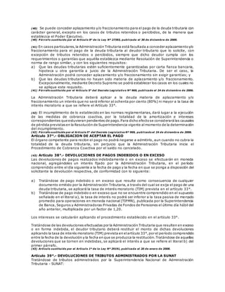 (40) Se puede conceder aplazamiento y/o fraccionamiento para el pago de la deuda tributaria con
carácter general, excepto en los casos de tributos retenidos o percibidos, de la manera que
establezca el Poder Ejecutivo.
(40) P árrafo sustituido por el Artículo 8° de la Ley Nº 27393, publicada el 30 de diciembre de 2000.
(41) En casos particulares,la Administración Tributaria está facultada a conceder aplazamientoy/o
fraccionamiento para el pago de la deuda tributaria al deudor tributario que lo solicite, con
excepción de tributos retenidos o percibidos, siempre que dicho deudor cumpla con los
requerimientos o garantías que aquélla establezca mediante Resolución de Superintendencia o
norma de rango similar, y con los siguientes requisitos:
a) Que las deudas tributarias estén suficientemente garantizadas por carta fianza bancaria,
hipoteca u otra garantía a juicio de la Administración Tributaria. De ser el caso, la
Administración podrá conceder aplazamiento y/o fraccionamiento sin exigir garantías; y
b) Que las deudas tributarias no hayan sido materia de aplazamiento y/o fraccionamiento.
Excepcionalmente, mediante Decreto Supremo se podrá establecer los casos en los cuales no
se aplique este requisito.
(41) P árrafo sustituido por el Artículo 5° del Decreto Legislativo Nº 969, publicado el 24 de diciembre de 2006.
La Administración Tributaria deberá aplicar a la deuda materia de aplazamiento y/o
fraccionamiento un interés que no será inferior al ochenta por ciento (80%) ni mayor a la tasa de
interés moratorio a que se refiere el Artículo 33°.
(42) El incumplimiento de lo establecido en las normas reglamentarias, dará lugar a la ejecución
de las medidas de cobranza coactiva, por la totalidad de la amortización e intereses
correspondientes que estuvieran pendientes de pago.Para dicho efectose considerarálas causales
de pérdida previstasen la Resolución de Superintendencia vigente almomento de la determinación
del incumplimiento.
(42) P árrafo sustituido por el Artículo 5° del Decreto Legislativo Nº 969, publicado el 24 de diciembre de 2006.
Artículo 37°.- OBLIGACION DE ACEPTAR EL PAGO
El órgano competente para recibir el pago no podrá negarse a admitirlo, aun cuando no cubra la
totalidad de la deuda tributaria, sin perjuicio que la Administración Tributaria inicie el
Procedimiento de Cobranza Coactiva por el saldo no cancelado.
(43) Artículo 38°.- DEVOLUCIONES DE PAGOS INDEBIDOS O EN EXCESO
Las devoluciones de pagos realizados indebidamente o en exceso se efectuarán en moneda
nacional, agregándoles un interés fijado por la Administración Tributaria, en el período
comprendido entre el día siguiente a la fecha de pago y la fecha en que se ponga a disposición del
solicitante la devolución respectiva, de conformidad con lo siguiente:
a) Tratándose de pago indebido o en exceso que resulte como consecuencia de cualquier
documento emitido por la Administración Tributaria, a través del cual se exija el pago de una
deuda tributaria, se aplicará la tasa de interés moratorio (TIM) prevista en el artículo 33°.
b) Tratándose de pago indebido o en exceso que no se encuentre comprendido en el supuesto
señalado en el literal a), la tasa de interés no podrá ser inferior a la tasa pasiva de mercado
promedio para operaciones en moneda nacional (TIPMN), publicada por la Superintendencia
de Banca, Seguros y Administradoras Privadas de Fondos de Pensiones el último día hábil del
año anterior, multiplicada por un factor de 1,20.
Los intereses se calcularán aplicando el procedimiento establecido en el artículo 33°.
Tratándose de las devoluciones efectuadas por la Administración Tributaria que resulten en exceso
o en forma indebida, el deudor tributario deberá restituir el monto de dichas devoluciones
aplicando la tasa de interés moratorio (TIM) prevista en elartículo 33°,por el período comprendido
entre la fecha de la devolución y la fecha en que se produzca la restitución.Tratándose de aquellas
devoluciones que se tornen en indebidas, se aplicará el interés a que se refiere el literal b) del
primer párrafo.
(43) Artículo sustituido por el Artículo 1º de la Ley Nº 29191, publicada el 20 de enero de 2008.
Artículo 39°.- DEVOLUCIONES DE TRIBUTOS ADMINISTRADOS POR LA SUNAT
Tratándose de tributos administrados por la Superintendencia Nacional de Administración
Tributaria - SUNAT:
 