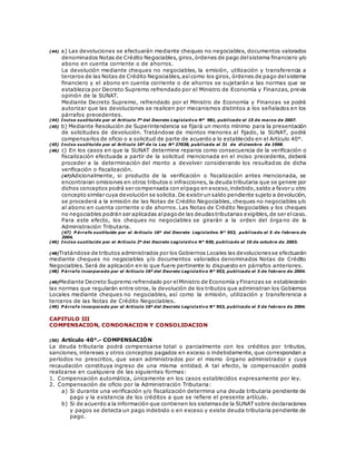(44) a) Las devoluciones se efectuarán mediante cheques no negociables, documentos valorados
denominados Notas de Crédito Negociables, giros,órdenes de pago delsistema financiero y/o
abono en cuenta corriente o de ahorros.
La devolución mediante cheques no negociables, la emisión, utilización y transferencia a
terceros de las Notas de Crédito Negociables,asícomo los giros, órdenes de pago delsistema
financiero y el abono en cuenta corriente o de ahorros se sujetarán a las normas que se
establezca por Decreto Supremo refrendado por el Ministro de Economía y Finanzas, previa
opinión de la SUNAT.
Mediante Decreto Supremo, refrendado por el Ministro de Economía y Finanzas se podrá
autorizar que las devoluciones se realicen por mecanismos distintos a los señalados en los
párrafos precedentes.
(44) Inciso sustituido por el Artículo 7º del Decreto Legislativo Nº 981, publicado el 15 de marzo de 2007.
(45) b) Mediante Resolución de Superintendencia se fijará un monto mínimo para la presentación
de solicitudes de devolución. Tratándose de montos menores al fijado, la SUNAT, podrá
compensarlos de oficio o a solicitud de parte de acuerdo a lo establecido en el Artículo 40°.
(45) Inciso sustituido por el Artículo 10º de la Ley Nº 27038, publicada el 31 de diciembre de 1998.
(46) c) En los casos en que la SUNAT determine reparos como consecuencia de la verificación o
fiscalización efectuada a partir de la solicitud mencionada en el inciso precedente, deberá
proceder a la determinación del monto a devolver considerando los resultados de dicha
verificación o fiscalización.
(47)Adicionalmente, si producto de la verificación o fiscalización antes mencionada, se
encontraran omisiones en otros tributos o infracciones, la deuda tributaria que se genere por
dichos conceptos podrá ser compensada con elpago en exceso,indebido,saldo a favor u otro
concepto similar cuya devolución se solicita.De existir un saldo pendiente sujeto a devolución,
se procederá a la emisión de las Notas de Crédito Negociables, cheques no negociables y/o
al abono en cuenta corriente o de ahorros. Las Notas de Crédito Negociables y los cheques
no negociables podrán ser aplicadas alpagode las deudastributarias exigibles,de ser elcaso.
Para este efecto, los cheques no negociables se girarán a la orden del órga no de la
Administración Tributaria.
(47) P árrafo sustituido por el Artículo 16º del Decreto Legislativo N° 953, publicado el 5 de febrero de
2004.
(46) Inciso sustituido por el Artículo 2º del Decreto Legislativo N° 930, publicado el 10 de octubre de 2003.
(48)Tratándose de tributos administrados por los Gobiernos Locales las devolucionesse efectuarán
mediante cheques no negociables y/o documentos valorados denominados Notas de Crédito
Negociables. Será de aplicación en lo que fuere pertinente lo dispuesto en párrafos anteriores.
(48) P árrafo incorporado por el Artículo 16º del Decreto Legislativo N° 953, publicado el 5 de febrero de 2004.
(49)Mediante Decreto Supremo refrendado por elMinistro de Economía y Finanzas se establecerán
las normas que regularán entre otros, la devolución de los tributos que administran los Gobiernos
Locales mediante cheques no negociables, así como la emisión, utilización y transferencia a
terceros de las Notas de Crédito Negociables.
(49) P árrafo incorporado por el Artículo 16º del Decreto Legislativo N° 953, publicado el 5 de febrero de 2004.
CAPITULO III
COMPENSACION, CONDONACION Y CONSOLIDACION
(50) Artículo 40°.- COMPENSACIÓN
La deuda tributaria podrá compensarse total o parcialmente con los créditos por tributos,
sanciones, intereses y otros conceptos pagados en exceso o indebidamente, que correspondan a
períodos no prescritos, que sean administrados por el mismo órgano administrador y cuya
recaudación constituya ingreso de una misma entidad. A tal efecto, la compensación podrá
realizarse en cualquiera de las siguientes formas:
1. Compensación automática, únicamente en los casos establecidos expresamente por ley.
2. Compensación de oficio por la Administración Tributaria:
a) Si durante una verificación y/o fiscalización determina una deuda tributaria pendiente de
pago y la existencia de los créditos a que se refiere el presente artículo.
b) Si de acuerdo a la información que contienen los sistemasde la SUNAT sobre declaraciones
y pagos se detecta un pago indebido o en exceso y existe deuda tributaria pendiente de
pago.
 