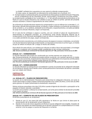 La SUNAT señalará los supuestos en que opera la referida compensación.
En tales casos, la imputación se efectuará de conformidad con el artículo 31º.
3. Compensación a solicitud de parte,la que deberá ser efectuadapor la Administración Tributaria,
previo cumplimiento de los requisitos, forma, oportunidad y condiciones que ésta señale.
La compensación señalada en los numerales 2. y 3. Del párrafo precedente surtirá efecto en la
fecha en que la deuda tributaria y los créditos a que se refiere el primer párrafo del presente
artículo coexistan y hasta el agotamiento de estos últimos.
Se entiende por deuda tributaria materia de compensación a que se refieren los numerales 2. y 3.
Del primer párrafo del presente artículo, al tributo o multa insolutos a la fecha de vencimiento o
de la comisión o, en su defecto, detección de la infracción, respectivamente, o al saldo pendiente
de pago de la deuda tributaria, según corresponda.
En el caso de los anticipos o pagos a cuenta, una vez vencido el plazo de regularización o
determinada la obligación principal, se considerará como deuda tributaria materia de la
compensación a los intereses devengados a que se refiere el segundo párrafo del artículo 34°, o
a su saldo pendiente de pago, según corresponda.
Al momento de la coexistencia,siel crédito proviene de pagos en exceso o indebidos,y es anterior
a la deuda tributaria materia de compensación,se imputará contra ésta en primer lugar, el interés
al que se refiere el artículo 38° y luego el monto del crédito.
Para efecto de este artículo, son créditos por tributos el saldo a favor del exportador, el reintegro
tributario y cualquier otro concepto similar establecido en las normas tributarias.
(50) Artículo sustituido por el Artículo 8º del Decreto Legislativo Nº 981, publicado el 15 de marzo de 2007.
Artículo 41°.- CONDONACION
La deuda tributaria sólo podrá ser condonada por norma expresa con rango de Ley.
(51) Excepcionalmente, los Gobiernos locales podrán condonar, con carácter general, el interés
moratorio y las sanciones,respectode los impuestosque administren.En elcaso de contribuciones
y tasas dicha condonación también podrá alcanzar al tributo.
(51) P árrafo sustituido por el Artículo 9º del Decreto Legislativo Nº 981, publicado el 15 de marzo de 2007.
Artículo 42°.- CONSOLIDACION
La deuda tributaria se extinguirá por consolidación cuando el acreedor de la obligación tributaria
se convierta en deudor de la misma como consecuencia de la transmisión de bienes o derechos
que son objeto del tributo.
CAPITULO IV
PRESCRIPCION
(52) Artículo 43°.- PLAZOS DE PRESCRIPCIÓN
La acción de la Administración Tributaria para determinar la obligación tributaria, así como la
acción para exigir su pago y aplicar sanciones prescribe a los cuatro (4) años, y a los seis (6) años
para quienes no hayan presentado la declaración respectiva.
Dichas acciones prescriben a los diez (10) años cuando el Agente de retención o percepción no ha
pagado el tributo retenido o percibido.
La acción para solicitar o efectuar la compensación, así como para solicitar la devolución prescribe
a los cuatro (4) años.
(52) Artículo sustituido por el Artículo 18º del Decreto Legislativo N° 953, publicado el 5 de febrero de 2004.
Artículo 44°.- COMPUTO DE LOS PLAZOS DE PRESCRIPCION
El término prescriptorio se computará:
1. Desde el uno (1) de enero del año siguiente a la fecha en que vence el plazo para la
presentación de la declaración anual respectiva.
2. Desde el uno (1) de enero siguiente a la fecha en que la obligación sea exigible, respecto de
tributos que deban ser determinados por el deudor tributario no comprendidos en el inciso
anterior y de los pagos a cuenta del Impuesto a la Renta.
 