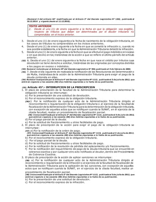 (Numeral 2 del artículo 44° modificado por el Artículo 3° del Decreto Legislativo N° 1263, publicado el
10.12.2016 y vigente desde el 11.12.2016).
TEXTO ANTERIOR
2. Desde el uno (1) de enero siguiente a la fecha en que la obligación sea exigible,
respecto de tributos que deban ser determinados por el deudor tributario no
comprendidos en el inciso anterior.
3. Desde el uno (1) de enero siguiente a la fecha de nacimiento de la obligación tributaria, en
los casos de tributos no comprendidos en los incisos anteriores.
4. Desde el uno (1) de enero siguiente a la fecha en que se cometió la infracción o, cuando no
sea posible establecerla, a la fecha en que la Administración Tributaria detectó la infracción.
5. Desde eluno (1) de enero siguiente a la fecha en que se efectuó el pago indebidoo en exceso
o en que devino en tal, tratándose de la acción a que se refiere el último párrafo del artículo
anterior.
(53) 6. Desde el uno (1) de enero siguiente a la fecha en que nace el crédito por tributos cuya
devolución se tiene derecho a solicitar, tratándose de las originadas por conceptos distintos
a los pagos en exceso o indebidos.
(53) Numeral incluido por el Artículo 19º del Decreto Legislativo N° 953, publicado el 5 de febrero de 2004.
(54) 7. Desde el día siguiente de realizada la notificación de las Resoluciones de Determinación o
de Multa, tratándose de la acción de la Administración Tributaria para exigir el pago de la
deuda contenida en ellas.
(54) Numeral incorporado por el Artículo 4° del Decreto Legislativo Nº 1113, publicado el 5 de j ulio de 2012, que
entró en vigencia a los sesenta (60) días hábiles siguientes a la fecha de su publicación.
(55) Artículo 45°.- INTERRUPCION DE LA PRESCRIPCION
1. El plazo de prescripción de la facultad de la Administración Tributaria para determinar la
obligación tributaria se interrumpe:
a) Por la presentación de una solicitud de devolución.
b) Por el reconocimiento expreso de la obligación tributaria.
(56)c) Por la notificación de cualquier acto de la Administración Tributaria dirigido al
reconocimiento o regularización de la obligación tributaria o al ejercicio de la facultad de
fiscalización de la Administración Tributaria para la determinación de la obligación tributaria,
con excepción de aquellos actos que se notifiquen cuando la SUNAT, en el ejercicio de la
citada facultad, realice un procedimiento de fiscalización parcial.
(56) Inciso modificado por el Artículo 3° del Decreto Legislativo Nº 1113, publicado el 5 de j ulio de 2012,
que entró en vigencia a los sesenta (60) días hábiles siguientes a la fecha de su publicación.
d) Por el pago parcial de la deuda.
e) Por la solicitud de fraccionamiento u otras facilidades de pago.
2. El plazo de prescripción de la acción para exigir el pago de la obligación tributaria se
interrumpe:
(57) a) Por la notificación de la orden de pago.
(57) Inciso modificado por el Artículo 3° del Decreto Legislativo Nº 1113, publicado el 5 de j ulio de 2012,
que entró en vigencia a los sesenta (60) días hábiles siguientes a la fecha de su publicación.
b) Por el reconocimiento expreso de la obligación tributaria.
c) Por el pago parcial de la deuda.
d) Por la solicitud de fraccionamiento u otras facilidades de pago.
e) Por la notificación de la resolución de pérdida del aplazamiento y/o fraccionamiento.
f) Por la notificación del requerimiento de pago de la deuda tributaria que se encuentre en
cobranza coactiva y por cualquier otro acto notificado al deudor, dentro del Procedimiento
de Cobranza Coactiva.
3. El plazo de prescripción de la acción de aplicar sanciones se interrumpe:
(58) a) Por la notificación de cualquier acto de la Administración Tributaria dirigido al
reconocimiento o regularización de la infracción o al ejercicio de la facultad de fiscalización de
la Administración Tributaria para la aplicación de las sanciones, con excepción de aquellos
actos que se notifiquen cuando la SUNAT, en el ejercicio de la citada facultad, realice un
procedimiento de fiscalización parcial.
(58) Inciso modificado por el Artículo 3° del Decreto Legislativo Nº 1113, publicado el 5 de j ulio de 2012, que
entró en vigencia a los sesenta (60) días hábiles siguientes a la fecha de su publicación.
b) Por la presentación de una solicitud de devolución.
c) Por el reconocimiento expreso de la infracción.
 