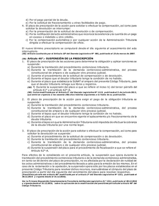 d) Por el pago parcial de la deuda.
e) Por la solicitud de fraccionamiento u otras facilidades de pago.
4. El plazo de prescripción de la acción para solicitar o efectuar la compensación, así como para
solicitar la devolución se interrumpe:
a) Por la presentación de la solicitud de devolución o de compensación.
b) Por la notificación delacto administrativo que reconoce la existencia y la cuantía de un pago
en exceso o indebido u otro crédito.
c) Por la compensación automática o por cualquier acción de la Administración Tributaria
dirigida a efectuar la compensación de oficio.
El nuevo término prescriptorio se computará desde el día siguiente al acaecimiento del acto
interruptorio.
(55) Artículo sustituido por el Artículo 10º del Decreto Legislativo Nº 981, publicado el 15 de marzo de 2007.
(59) Artículo 46°.- SUSPENSIÓN DE LA PRESCRIPCIÓN
1. El plazo de prescripción de las acciones para determinar la obligación y aplicar sanciones se
suspende:
a) Durante la tramitación del procedimiento contencioso tributario.
b) Durante la tramitación de la demanda contencioso-administrativa, del proceso
constitucional de amparo o de cualquier otro proceso judicial.
c) Durante el procedimiento de la solicitud de compensación o de devolución.
d) Durante el lapso que el deudor tributario tenga la condición de no habido.
e) Durante el plazo que establezca la SUNAT al amparo del presente Código Tributario, para
que el deudor tributario rehaga sus libros y registros.
(60) f) Durante la suspensión del plazo a que se refiere el inciso b) del tercer párrafo del
artículo 61° y el artículo 62°-A.
(60) Inciso modificado por el Artículo 3° del Decreto Legislativo Nº 1113, publicado el 5 de j ulio de 2012,
que entró en vigencia a los sesenta (60) días hábiles siguientes a la fecha de su publicación.
2. El plazo de prescripción de la acción para exigir el pago de la obligación tributaria se
suspende:
a) Durante la tramitación del procedimiento contencioso tributario.
b) Durante la tramitación de la demanda contencioso-administrativa, del proceso
constitucional de amparo o de cualquier otro proceso judicial.
c) Durante el lapso que el deudor tributario tenga la condición de no habido.
d) Durante el plazo en que se encuentre vigente el aplazamiento y/o fraccionamiento de la
deuda tributaria.
e) Durante ellapso en que la Administración Tributaria esté impedida de efectuar la cobranza
de la deuda tributaria por una norma legal.
3. El plazo de prescripción de la acción para solicitar o efectuar la compensación, así como para
solicitar la devolución se suspende:
a) Durante el procedimiento de la solicitud de compensación o de devolución.
b) Durante la tramitación del procedimiento contencioso tributario.
c) Durante la tramitación de la demanda contencioso-administrativa, del proceso
constitucional de amparo o de cualquier otro proceso judicial.
d) Durante la suspensión del plazo para el procedimiento de fiscalización a que se refiere el
Artículo 62°-A.
Para efectos de lo establecido en el presente artículo, la suspensión que opera durante la
tramitación del procedimiento contencioso tributario o de la demanda contencioso administrativa,
en tanto se dé dentro del plazo de prescripción, no es afectada por la declaración de nulidad de
los actos administrativos o del procedimiento llevado a cabo para la emisión de los mismos. En el
caso de la reclamación o la apelación, la suspensión opera sólo por los plazos establecidos en el
presente Código Tributario para resolver dichos recursos, reanudándose el cómputo del plazo de
prescripción a partir del día siguiente del vencimiento del plazo para resolver respectivo.
(P enúltimo párrafo del artículo 46° modificado por el artículo 3° del Decreto Legislativo N° 1311, publicado el
30.12.2016 y vigente desde el 31.12.2016).
Ver la P rimera Disposición Complementaria Transitoria del Decreto Legislativo N.° 1311, publicado el 30.12.2016
y vigente desde el 31.12.2016, sobre la aplicación de la modificación del penúltimo párrafo del artículo 46° del
Código Tributario.
 