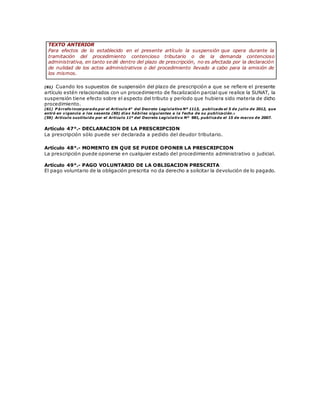 TEXTO ANTERIOR
Para efectos de lo establecido en el presente artículo la suspensión que opera durante la
tramitación del procedimiento contencioso tributario o de la demanda contencioso
administrativa, en tanto se dé dentro del plazo de prescripción, no es afectada por la declaración
de nulidad de los actos administrativos o del procedimiento llevado a cabo para la emisión de
los mismos.
(61) Cuando los supuestos de suspensión del plazo de prescripción a que se refiere el presente
artículo estén relacionados con un procedimiento de fiscalización parcial que realice la SUNAT, la
suspensión tiene efecto sobre el aspecto del tributo y período que hubiera sido materia de dicho
procedimiento.
(61) P árrafo incorporado por el Artículo 4° del Decreto Legislativo Nº 1113, publicado el 5 de j ulio de 2012, que
entró en vigencia a los sesenta (60) días hábiles siguientes a la fecha de su publicación.
(59) Artículo sustituido por el Artículo 11º del Decreto Legislativo Nº 981, publicado el 15 de marzo de 2007.
Artículo 47°.- DECLARACION DE LA PRESCRIPCION
La prescripción sólo puede ser declarada a pedido del deudor tributario.
Artículo 48°.- MOMENTO EN QUE SE PUEDE OPONER LA PRESCRIPCION
La prescripción puede oponerse en cualquier estado del procedimiento administrativo o judicial.
Artículo 49°.- PAGO VOLUNTARIO DE LA OBLIGACION PRESCRITA
El pago voluntario de la obligación prescrita no da derecho a solicitar la devolución de lo pagado.
 