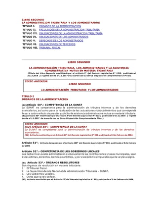 LIBRO SEGUNDO
LA ADMINISTRACION TRIBUTARIA Y LOS ADMINISTRADOS
TITULO I. ORGANOS DE LA ADMINISTRACION
TITULO II. FACULTADES DE LA ADMINISTRACION TRIBUTARIA
TITULO III. OBLIGACIONES DE LA ADMINISTRACION TRIBUTARIA
TITULO IV. OBLIGACIONES DE LOS ADMINISTRADOS
TITULO V. DERECHOS DE LOS ADMINISTRADOS
TITULO VI. OBLIGACIONES DE TERCEROS
TITULO VII. TRIBUNAL FISCAL
LIBRO SEGUNDO
LA ADMINISTRACIÓN TRIBUTARIA, LOS ADMINISTRADOS Y LA ASISTENCIA
ADMINISTRATIVA MUTUA EN MATERIA TRIBUTARIA
(Título del Libro Segundo modificado por el artículo 3° del Decreto Legislativo N° 1315, publicado el
31.12.2016 y vigente desde el 1.1.2017 de acuerdo con su Única Disposición Complementaria Final).
TEXTO ANTERIOR
LIBRO SEGUNDO
LA ADMINISTRACIÓN TRIBUTARIA Y LOS ADMINISTRADOS
TITULO I
ORGANOS DE LA ADMINISTRACION
(62)Artículo 50°.- COMPETENCIA DE LA SUNAT
La SUNAT es competente para la administración de tributos internos y de los derechos
arancelarios, así como para la realización de las actuaciones y procedimientos que corresponda
llevar a cabo a efecto de prestar y solicitar la asistencia administrativa mutua en materia tributaria.
(62)(Artículo 50° modificado por el artículo 3° del Decreto Legislativo N° 1315, publicado el 31.12.2016 y vigente
desde el 1.1.2017 de acuerdo con su Única Disposición Complementaria Final).
TEXTO ANTERIOR
(62) Artículo 50°.- COMPETENCIA DE LA SUNAT
La SUNAT es competente para la administración de tributos internos y de los derechos
arancelarios.
(62) Artículo sustituido por el Artículo 22º del Decreto Legislativo N° 953, publicado el 5 de febrero de 2004.
Artículo 51°.- Artículo derogado por el Artículo 100º del Decreto Legislativo N° 953, publicado el 5 de febrero
de 2004.
Artículo 52°.- COMPETENCIA DE LOS GOBIERNOS LOCALES
Los Gobiernos Locales administrarán exclusivamente las contribuciones y tasas municipales, sean
éstas últimas,derechos,licencias o arbitrios,y por excepción los impuestos que la Ley les asigne.
(63) Artículo 53°.- ÓRGANOS RESOLUTORES
Son órganos de resolución en materia tributaria:
1. El Tribunal Fiscal.
2. La Superintendencia Nacional de Administración Tributaria - SUNAT.
3. Los Gobiernos Locales.
4. Otros que la ley señale.
(63) Artículo sustituido por el Artículo 23º del Decreto Legislativo N° 953, publicado el 5 de febrero de 2004.
 