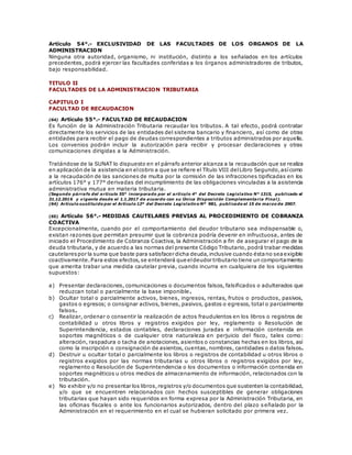 Artículo 54°.- EXCLUSIVIDAD DE LAS FACULTADES DE LOS ORGANOS DE LA
ADMINISTRACION
Ninguna otra autoridad, organismo, ni institución, distinto a los señalados en los artículos
precedentes, podrá ejercer las facultades conferidas a los órganos administradores de tributos,
bajo responsabilidad.
TITULO II
FACULTADES DE LA ADMINISTRACION TRIBUTARIA
CAPITULO I
FACULTAD DE RECAUDACION
(64) Artículo 55°.- FACULTAD DE RECAUDACION
Es función de la Administración Tributaria recaudar los tributos. A tal efecto, podrá contratar
directamente los servicios de las entidades del sistema bancario y financiero, así como de otras
entidades para recibir el pago de deudas correspondientes a tributos administrados por aquella.
Los convenios podrán incluir la autorización para recibir y procesar declaraciones y otras
comunicaciones dirigidas a la Administración.
Tratándose de la SUNAT lo dispuesto en el párrafo anterior alcanza a la recaudación que se realiza
en aplicación de la asistencia en elcobro a que se refiere el Título VIII delLibro Segundo,asícomo
a la recaudación de las sanciones de multa por la comisión de las infracciones tipificadas en los
artículos 176° y 177° derivadas del incumplimiento de las obligaciones vinculadas a la asistencia
administrativa mutua en materia tributaria.
(Segundo párrafo del artículo 55° incorporado por el artículo 4° del Decreto Legislativo N° 1315, publicado el
31.12.2016 y vigente desde el 1.1.2017 de acuerdo con su Única Disposición Complementaria Final).
(64) Artículo sustituido por el Artículo 12º del Decreto Legislativo Nº 981, publicado el 15 de marzo de 2007.
(65) Artículo 56°.- MEDIDAS CAUTELARES PREVIAS AL PROCEDIMIENTO DE COBRANZA
COACTIVA
Excepcionalmente, cuando por el comportamiento del deudor tributario sea indispensable o,
existan razones que permitan presumir que la cobranza podría devenir en infructuosa, antes de
iniciado el Procedimiento de Cobranza Coactiva, la Administración a fin de asegurar el pago de la
deuda tributaria, y de acuerdo a las normas del presente Código Tributario, podrá trabar medidas
cautelarespor la suma que baste para satisfacer dicha deuda,inclusive cuando éstano seaexigible
coactivamente. Para estos efectos,se entenderá que eldeudor tributario tiene un comportamiento
que amerita trabar una medida cautelar previa, cuando incurra en cualquiera de los siguientes
supuestos:
a) Presentar declaraciones, comunicaciones o documentos falsos, falsificados o adulterados que
reduzcan total o parcialmente la base imponible.
b) Ocultar total o parcialmente activos, bienes, ingresos, rentas, frutos o productos, pasivos,
gastos o egresos; o consignar activos, bienes, pasivos, gastos o egresos, total o parcialmente
falsos.
c) Realizar, ordenar o consentir la realización de actos fraudulentos en los libros o registros de
contabilidad u otros libros y registros exigidos por ley, reglamento o Resolución de
Superintendencia, estados contables, declaraciones juradas e información contenida en
soportes magnéticos o de cualquier otra naturaleza en perjuicio del fisco, tales como:
alteración, raspadura o tacha de anotaciones, asientos o constancias hechas en los libros, así
como la inscripción o consignación de asientos, cuentas, nombres, cantidades o datos falsos.
d) Destruir u ocultar total o parcialmente los libros o registros de contabilidad u otros libros o
registros exigidos por las normas tributarias u otros libros o registros exigidos por ley,
reglamento o Resolución de Superintendencia o los documentos o información contenida en
soportes magnéticos u otros medios de almacenamiento de información, relacionados con la
tributación.
e) No exhibir y/o no presentar los libros,registros y/o documentos que sustenten la contabilidad,
y/o que se encuentren relacionados con hechos susceptibles de generar obligaciones
tributarias que hayan sido requeridos en forma expresa por la Administración Tributaria, en
las oficinas fiscales o ante los funcionarios autorizados, dentro del plazo s eñalado por la
Administración en el requerimiento en el cual se hubieran solicitado por primera vez.
 