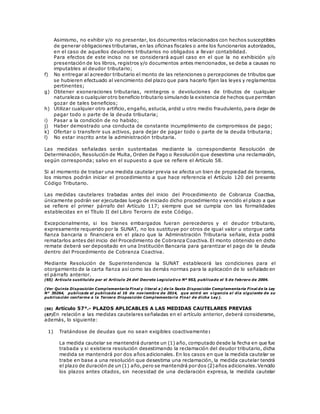 Asimismo, no exhibir y/o no presentar, los documentos relacionados con hechos susceptibles
de generar obligaciones tributarias, en las oficinas fiscales o ante los funcionarios autorizados,
en el caso de aquellos deudores tributarios no obligados a llevar contabilidad.
Para efectos de este inciso no se considerará aquel caso en el que la no exhibición y/o
presentación de los libros, registros y/o documentos antes mencionados, se deba a causas no
imputables al deudor tributario;
f) No entregar al acreedor tributario el monto de las retenciones o percepciones de tributos que
se hubieren efectuado al vencimiento del plazo que para hacerlo fijen las leyes y reglamentos
pertinentes;
g) Obtener exoneraciones tributarias, reintegros o devoluciones de tributos de cualquier
naturaleza o cualquier otro beneficio tributario simulando la existencia de hechos que permitan
gozar de tales beneficios;
h) Utilizar cualquier otro artificio, engaño, astucia, ardid u otro medio fraudulento, para dejar de
pagar todo o parte de la deuda tributaria;
i) Pasar a la condición de no habido;
j) Haber demostrado una conducta de constante incumplimiento de compromisos de pago;
k) Ofertar o transferir sus activos, para dejar de pagar todo o parte de la deuda tributaria;
l) No estar inscrito ante la administración tributaria.
Las medidas señaladas serán sustentadas mediante la correspondiente Resolución de
Determinación, Resolución de Multa, Orden de Pago o Resolución que desestima una reclamación,
según corresponda; salvo en el supuesto a que se refiere el Artículo 58.
Si al momento de trabar una medida cautelar previa se afecta un bien de propiedad de terceros,
los mismos podrán iniciar el procedimiento a que hace referencia el Artículo 120 del presente
Código Tributario.
Las medidas cautelares trabadas antes del inicio del Procedimiento de Cobranza Coactiva,
únicamente podrán ser ejecutadas luego de iniciado dicho procedimiento y vencido el plazo a que
se refiere el primer párrafo del Artículo 117; siempre que se cumpla con las formalidades
establecidas en el Título II del Libro Tercero de este Código.
Excepcionalmente, si los bienes embargados fueran perecederos y el deudor tributario,
expresamente requerido por la SUNAT, no los sustituye por otros de igual valor u otorgue carta
fianza bancaria o financiera en el plazo que la Administración Tributaria señale, ésta podrá
rematarlos antes del inicio del Procedimiento de Cobranza Coactiva. El monto obtenido en dicho
remate deberá ser depositado en una Institución Bancaria para garantizar el pago de la deuda
dentro del Procedimiento de Cobranza Coactiva.
Mediante Resolución de Superintendencia la SUNAT establecerá las condiciones para el
otorgamiento de la carta fianza así como las demás normas para la aplicación de lo señalado en
el párrafo anterior.
(65) Artículo sustituido por el Artículo 24 del Decreto Legislativo Nº 953, publicado el 5 de febrero de 2004.
(Ver Quinta Disposición Complementaria Final y literal a) de la Sexta Disposición Complementaria Final de la Ley
N° 30264, publicada el publicada el 16 de noviembre de 2014, que entró en vigencia al día siguiente de su
publicación conforme a la Tercera Disposición Complementaria Final de dicha Ley).
(66) Artículo 57°.- PLAZOS APLICABLES A LAS MEDIDAS CAUTELARES PREVIAS
(67)En relación a las medidas cautelares señaladas en el artículo anterior, deberá considerarse,
además, lo siguiente:
1) Tratándose de deudas que no sean exigibles coactivamente:
La medida cautelar se mantendrá durante un (1) año, computado desde la fecha en que fue
trabada y si existiera resolución desestimando la reclamación del deudor tributario, dicha
medida se mantendrá por dos años adicionales. En los casos en que la medida cautelar se
trabe en base a una resolución que desestima una reclamación, la medida cautelar tendrá
el plazo de duración de un (1) año,pero se mantendrá por dos (2)años adicionales.Vencido
los plazos antes citados, sin necesidad de una declaración expresa, la medida cautelar
 