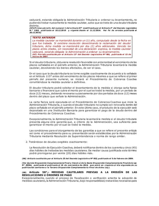caducará, estando obligada la Administración Tributaria a ordenar su levantamiento, no
pudiendo trabar nuevamente la medida cautelar, salvo que se trate de una deuda tributaria
distinta.
(67)(P rimer párrafo del numeral 1 del artículo 57° modificado por el Artículo 3° del Decreto Legislativo
N.° 1263, publicado el 10.12.2016 y vigente desde el 11.12.2016. Ver Fe de erratas publicada el
20.12.2016).
TEXTO ANTERIOR
La medida cautelar se mantendrá durante un (1) año, computado desde la fecha en
que fue trabada. Si existiera resolución desestimando la reclamación del deudor
tributario, dicha medida se mantendrá por dos (2) años adicionales. Vencido los
plazos antes citados, sin necesidad de una declaración expresa, la medida cautelar
caducará, estando obligada la Administración a ordenar su levantamiento.
(67) P árrafo sustituido por el Artículo 13° del Decreto Legislativo Nº 981, publicado el 15 de
marzo de 2007.
Si el deudor tributario,obtuviera resolución favorable con anterioridad alvencimiento de los
plazos señalados en el párrafo anterior, la Administración Tributaria levantará la medida
cautelar, devolviendo los bienes afectados, de ser el caso.
En el caso que la deuda tributaria se torne exigible coactivamente de acuerdo a lo señalado
en el Artículo 115° antes del vencimiento de los plazos máximos a que se refiere el primer
párrafo del presente numeral, se iniciará el Procedimiento de Cobranza Coactiva
convirtiéndose la medida cautelar a definitiva.
El deudor tributario podrá solicitar el levantamiento de la medida si otorga carta fianza
bancaria o financiera que cubra el monto por el cual se trabó la medida, por un período de
doce (12) meses, debiendo renovarse sucesivamente por dos períodos de doce (12) meses
dentro del plazo que señale la Administración.
La carta fianza será ejecutada en el Procedimiento de Cobranza Coactiva que inicie la
Administración Tributaria, o cuando el deudor tributario no cumpla con renovarla dentro del
plazo señalado en el párrafo anterior. En este último caso, el producto de la ejecución será
depositado en una Institución Bancaria para garantizar el pago de la deuda dentro del
Procedimiento de Cobranza Coactiva.
Excepcionalmente, la Administración Tributaria levantará la medida si el deudor tributario
presenta alguna otra garantía que, a criterio de la Administración, sea suficiente para
garantizar el monto por el cual se trabó la medida.
Las condiciones para el otorgamiento de las garantías a que se refiere el presente artículo
así como el procedimiento para su presentación serán establecidas por la Administración
Tributaria mediante Resolución de Superintendencia o norma de rango similar.
2. Tratándose de deudas exigibles coactivamente:
La Resolución de Ejecución Coactiva, deberá notificarse dentro de los cuarenta y cinco (45)
días hábiles de trabadas las medidas cautelares. De mediar causa justificada este término
podrá prorrogarse por veinte (20) días hábiles más.
(66) Artículo sustituido por el Artículo 25 del Decreto Legislativo Nº 953, publicado el 5 de febrero de 2004.
(Ver Quinta Disposición Complementaria Final y literal a) de la Sexta Disposición Complementaria Final de la Ley
N° 30264, publicada el publicada el 16 de novi embre de 2014, que entró en vigencia al día siguiente de su
publicación conforme a la Tercera Disposición Complementaria Final de dicha Ley).
(68) Artículo 58°.- MEDIDAS CAUTELARES PREVIAS A LA EMISIÓN DE LAS
RESOLUCIONES U ÓRDENES DE PAGO
Excepcionalmente, cuando el proceso de fiscalización o verificación amerite la adopción de
medidas cautelares,la Administración Tributaria,bajo responsabilidad,trabarálas necesariaspara
 