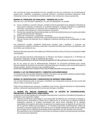 Son normas de rango equivalente a la ley, aquéllas por las que conforme a la Constitución se
puede crear, modificar, suspender o suprimir tributos y conceder beneficios tributarios. Toda
referencia a la ley se entenderá referida también a las normas de rango equivalente.
NORMA IV: PRINCIPIO DE LEGALIDAD - RESERVA DE LA LEY
Sólo por Ley o por Decreto Legislativo, en caso de delegación, se puede:
a) Crear, modificar y suprimir tributos; señalar el hecho generador de la obligación tributaria, la
base para su cálculo y la alícuota; el acreedor tributario; el deudor tributario y el agente de
retención o percepción, sin perjuicio de lo establecido en el Artículo 10º;
b) Conceder exoneraciones y otros beneficios tributarios;
c) Normar los procedimientos jurisdiccionales,asícomo los administrativos en cuantoa derechos
o garantías del deudor tributario;
d) Definir las infracciones y establecer sanciones;
e) Establecer privilegios, preferencias y garantías para la deuda tributaria; y,
f) Normar formas de extinción de la obligación tributaria distintas a las establecidas en este
Código.
Los Gobiernos Locales, mediante Ordenanza, pueden crear, modificar y suprimir sus
contribuciones, arbitrios, derechos y licencias o exonerar de ellos, dentro de su jurisdicción y con
los límites que señala la Ley.
Mediante Decreto Supremo refrendado por elMinistro de Economía y Finanzas se regula las tarifas
arancelarias.
(2) Por Decreto Supremo refrendado por el Ministro del Sector competente y el Ministro de
Economía y Finanzas, se fija la cuantía de las tasas.
(2) P árrafo sustituido por el Artículo 3º del Decreto Legislativo N° 953, publicado el 5 de febrero de 2004.
(3) En los casos en que la Administración Tributaria se encuentra facultada para actuar
discrecionalmente optará por la decisión administrativa que considere más conveniente para el
interés público, dentro del marco que establece la ley.
(3) P árrafo incorporado por el Artículo 2º de la Ley Nº 27335, publicada el 31 de j ulio de 2000.
NORMA V: LEY DE PRESUPUESTO Y CREDITOS SUPLEMENTARIOS
La Ley Anual de Presupuesto del Sector Público y las leyes que aprueban créditos suplementarios
no podrán contener normas sobre materia tributaria.
NORMA VI: MODIFICACION Y DEROGACION DE NORMAS TRIBUTARIAS
Las normas tributarias sólo se derogan o modifican por declaración expresa de otra norma del
mismo rango o jerarquía superior.
Toda norma tributaria que derogue o modifique otra norma, deberá mantener el ordenamiento
jurídico, indicando expresamente la norma que deroga o modifica.
(4) NORMA VII: REGLAS GENERALES PARA LA DACIÓN DE EXONERACIONES,
INCENTIVOS O BENEFICIOS TRIBUTARIOS
La dación de normas legales que contengan exoneraciones, incentivos o beneficios tributarios, se
sujetarán a las siguientes reglas:
a) Deberá encontrarse sustentada en una Exposición de Motivos que contenga el objetivo y
alcances de la propuesta, el efecto de la vigencia de la norma que se propone sobre la
legislación nacional, el análisis cuantitativo del costo fiscal estimado de la medida,
especificando el ingreso alternativo respecto de los ingresos que se dejarán de percibir a fin
de no generar déficit presupuestario, y el beneficio económico sustentado por medio de
estudios y documentación que demuestren que la medida adoptada resulta la más idónea
para el logro de los objetivos propuestos. Estos requisitos son de carácter concurrente.
El cumplimiento de lo señalado en este inciso constituye condición esencialpara la evaluación
de la propuesta legislativa.
 