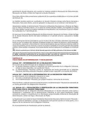 garantizar la deuda tributaria, aún cuando no hubiese emitido la Resolución de Determinación,
Resolución de Multa u Orden de Pago de la deuda tributaria.
Para tales efectos debe presentarse cualquiera de los supuestos establecidos en el primer párrafo
del Artículo 56.
La medida cautelar podrá ser sustituida si el deudor tributario otorga carta fianza bancaria o
financiera. Para este efecto, será de aplicación lo dispuesto en el numeral 1 del Artículo 57.
Adoptada la medida, la Administración Tributaria notificará las Resoluciones u Órdenes de Pago a
que se refiere el párrafo anterior, en un plazo de treinta (30) días hábiles, prorrogables por quince
(15) días hábiles cuando se hubiera realizado la inmovilización o la incautación a que se refieren
los numerales 6 y 7 del Artículo 62.
En caso que no se notifique la Resolución de Determinación, Resolución de Multa u Orden de Pago
de la deuda tributaria dentro del plazo señalado en el párrafo anterior, caducará la medida
cautelar.
Si se embargaran bienes perecederos que en el plazo de diez (10) días calendario siguientes a la
fecha en que se trabaron las medidas cautelares puedan ser objeto de deterioro, descomposición,
vencimiento, expiración o fenecimiento o bienes perecederos que por factores externos estén en
riesgo de perderse,vencer,fenecer o expirar en elplazo señalado en elcuarto párrafo delpresente
artículo, éstos podrán rematarse. Para estos efectos será de aplicación lo señalado en el Artículo
56.
(68) Artículo sustituido por el Artículo 26 del Decreto Legislativo Nº 953, publicado el 5 de febrero de 2004.
(Ver Quinta Disposición Complementaria Final y literal a) de la Sexta Disposición Complementaria Final de la Ley
N° 30264, publicada el publicada el 16 de noviembre de 2014, que entró en vigencia al día siguiente de su
publicación conforme a la Tercera Disposición Complementaria Final de dicha Ley).
CAPITULO II
FACULTADES DE DETERMINACION Y FISCALIZACION
Artículo 59°.- DETERMINACION DE LA OBLIGACION TRIBUTARIA
Por el acto de la determinación de la obligación tributaria:
a) El deudor tributario verifica la realización del hecho generador de la obligación tributaria,
señala la base imponible y la cuantía del tributo.
b) La Administración Tributaria verifica la realización del hecho generador de la obligación
tributaria, identifica al deudor tributario, señala la base imponible y la cuantía del tributo.
Artículo 60°.- INICIO DE LA DETERMINACION DE LA OBLIGACION TRIBUTARIA
La determinación de la obligación tributaria se inicia:
1. Por acto o declaración del deudor tributario.
2. Por la Administración Tributaria; por propia iniciativa o denuncia de terceros.
Para tal efecto, cualquier persona puede denunciar a la Administración Tributaria la realización de
un hecho generador de obligaciones tributarias.
(69) Artículo 61°.- FISCALIZACIÓN O VERIFICACIÓN DE LA OBLIGACIÓN TRIBUTARIA
EFECTUADA POR EL DEUDOR TRIBUTARIO
La determinación de la obligación tributaria efectuada por el deudor tributario está sujeta a
fiscalización o verificación por la Administración Tributaria, la que podrá modificarla cuando
constate la omisión o inexactitud en la información proporcionada, emitiendo la Resolución de
Determinación, Orden de Pago o Resolución de Multa.
La fiscalización que realice la Superintendencia Nacional de Aduanas y Administración Tributaria -
SUNAT podrá ser definitiva o parcial. La fiscalización será parcial cuando se revise parte, uno o
algunos de los elementos de la obligación tributaria.
En el procedimiento de fiscalización parcial se deberá:
 