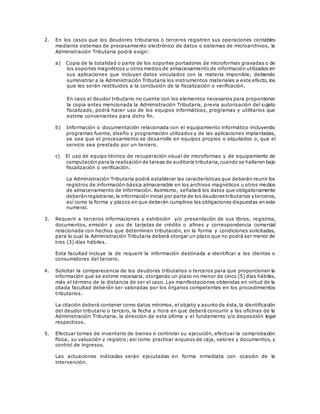 2. En los casos que los deudores tributarios o terceros registren sus operaciones contables
mediante sistemas de procesamiento electrónico de datos o sistemas de microarchivos, la
Administración Tributaria podrá exigir:
a) Copia de la totalidad o parte de los soportes portadores de microformas gravadas o de
los soportes magnéticos u otros medios de almacenamiento de información utilizados en
sus aplicaciones que incluyan datos vinculados con la materia imponible, debiendo
suministrar a la Administración Tributaria los instrumentos materiales a este efecto, los
que les serán restituidos a la conclusión de la fiscalización o verificación.
En caso el deudor tributario no cuente con los elementos necesarios para proporcionar
la copia antes mencionada la Administración Tributaria, previa autorización del sujeto
fiscalizado, podrá hacer uso de los equipos informáticos, programas y utilitarios que
estime convenientes para dicho fin.
b) Información o documentación relacionada con el equipamiento informático incluyendo
programas fuente, diseño y programación utilizados y de las aplicaciones implantadas,
ya sea que el procesamiento se desarrolle en equipos propios o alquilados o, que el
servicio sea prestado por un tercero.
c) El uso de equipo técnico de recuperación visual de microformas y de equipamiento de
computación para la realización de tareas de auditoría tributaria,cuando se hallaren bajo
fiscalización o verificación.
La Administración Tributaria podrá establecer las características que deberán reunir los
registros de información básica almacenable en los archivos magnéticos u otros medios
de almacenamiento de información. Asimismo, señalará los datos que obligatoriamente
deberánregistrarse,la información inicial por parte de los deudorestributarios y terceros,
así como la forma y plazos en que deberán cumplirse las obligaciones dispuestas en este
numeral.
3. Requerir a terceros informaciones y exhibición y/o presentación de sus libros, registros,
documentos, emisión y uso de tarjetas de crédito o afines y correspondencia comercial
relacionada con hechos que determinen tributación, en la forma y condiciones solicitadas,
para lo cual la Administración Tributaria deberá otorgar un plazo que no podrá ser menor de
tres (3) días hábiles.
Esta facultad incluye la de requerir la información destinada a identificar a los clientes o
consumidores del tercero.
4. Solicitar la comparecencia de los deudores tributarios o terceros para que proporcionen la
información que se estime necesaria, otorgando un plazo no menor de cinco (5) días hábiles,
más el término de la distancia de ser el caso. Las manifestaciones obtenidas en virtud de la
citada facultad deberán ser valoradas por los órganos competentes en los procedimientos
tributarios.
La citación deberá contener como datos mínimos, el objeto y asunto de ésta, la identificación
del deudor tributario o tercero, la fecha y hora en que deberá concurrir a las oficinas de la
Administración Tributaria, la dirección de esta última y el fundamento y/o disposición legal
respectivos.
5. Efectuar tomas de inventario de bienes o controlar su ejecución, efectuar la comprobación
física, su valuación y registro; así como practicar arqueos de caja, valores y documentos, y
control de ingresos.
Las actuaciones indicadas serán ejecutadas en forma inmediata con ocasión de la
intervención.
 