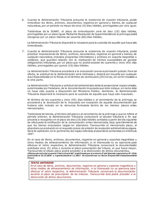 6. Cuando la Administración Tributaria presuma la existencia de evasión tributaria, podrá
inmovilizar los libros, archivos, documentos, registros en general y bienes, de cualquier
naturaleza, por un período no mayor de cinco (5) días hábiles, prorrogables por otro igual.
Tratándose de la SUNAT, el plazo de inmovilización será de diez (10) días hábiles,
prorrogables por un plazo igual. Mediante Resolución de Superintendencia la prórroga podrá
otorgarse por un plazo máximo de sesenta (60) días hábiles.
La Administración Tributaria dispondrá lo necesario para la custodia de aquello que haya sido
inmovilizado.
7. Cuando la Administración Tributaria presuma la existencia de evasión tributaria, podrá
practicar incautaciones de libros, archivos, documentos, registros en general y bienes, de
cualquier naturaleza, incluidos programas informáticos y archivos en soporte magnético o
similares, que guarden relación con la realización de hechos susceptibles de generar
obligaciones tributarias, por un plazo que no podrá exceder de cuarenta y cinco (45) días
hábiles, prorrogables por quince (15) días hábiles.
La Administración Tributaria procederá a la incautación previa autorización judicial. Para tal
efecto, la solicitud de la Administración será motivada y deberá ser resuelta por cualquier
Juez Especializado en lo Penal, en el término de veinticuatro (24) horas, sin correr traslado a
la otra parte.
La Administración Tributaria a solicitud del administrado deberá proporcionar copias simples,
autenticadas por Fedatario, de la documentación incautada que éste indique, en tanto ésta
no haya sido puesta a disposición del Ministerio Público. Asimismo, la Administración
Tributaria dispondrá lo necesario para la custodia de aquello que haya sido incautado.
Al término de los cuarenta y cinco (45) días hábiles o al vencimiento de la prórroga, se
procederá a la devolución de lo incautado con excepción de aquella documentación que
hubiera sido incluida en la denuncia formulada dentro de los mismos plazos antes
mencionados.
Tratándose de bienes, al término del plazo o al vencimiento de la prórroga a que se refiere el
párrafo anterior, la Administración Tributaria comunicará al deudor tributario a fin que
proceda a recogerlos en el plazo de diez (10) días hábiles contados a partir del día siguiente
de efectuada la notificación de la comunicación antes mencionada, bajo apercibimiento de
que los bienes incautados caigan en abandono. Transcurrido el mencionado plazo, el
abandono se producirá sin el requisito previo de emisión de resolución administrativa alguna.
Será de aplicación,en lo pertinente,las reglas referidas alabandono contenidas en elArtículo
184°.
En el caso de libros, archivos, documentos, registros en general y soportes magnéticos u
otros medios de almacenamiento de información, si el interesado no se apersona para
efectuar el retiro respectivo, la Administración Tributaria conservará la documentación
solicitada cinco (5) años o durante el plazo prescripción del tributo, el que fuera mayor.
Transcurrido el citado plazo podrá proceder a la destrucción de dichos documentos.
(Último párrafo del numeral 7 del artículo 62° modificado por el artículo 3° del Decreto Legislativo N° 1315,
publicado el 31.12.2016 y vigente desde el 1.1.2017 de acuerdo con su Única Disposición Complementaria
Final).
TEXTO ANTERIOR
En el caso de libros, archivos, documentos, registros en general y soportes magnéticos u
otros medios de almacenamiento de información, si el interesado no se apersona para
efectuar el retiro respectivo, la Administración Tributaria conservará la documentación
durante el plazo de prescripción de los tributos. Transcurrido éste podrá proceder a la
destrucción de dichos documentos.
 
