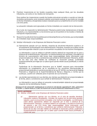 8. Practicar inspecciones en los locales ocupados, bajo cualquier título, por los deudores
tributarios, así como en los medios de transporte.
Para realizar las inspecciones cuando los locales estuvieren cerrados o cuando se trate de
domicilios particulares, será necesario solicitar autorización judicial, la que debe ser resuelta
en forma inmediata y otorgándose elplazo necesario para su cumplimiento sin correr traslado
a la otra parte.
La actuación indicada será ejecutada en forma inmediata con ocasión de la intervención.
En el acto de inspección la Administración Tributaria podrá tomar declaraciones al deudor
tributario, a su representante o a los terceros que se encuentren en los locales o medios de
transporte inspeccionados.
9. Requerir el auxilio de la fuerza pública para eldesempeño de sus funciones,que seráprestado
de inmediato bajo responsabilidad.
10. Solicitar información a las Empresas del Sistema Financiero sobre:
a) Operaciones pasivas con sus clientes, respecto de deudores tributarios sujetos a un
procedimiento de fiscalización de la Administración Tributaria, incluidos los sujetos con los
que estos guarden relación y que se encuentren vinculados con los hechos investigados.
La información a que se refiere el párrafo anterior deberá ser requerida por el juez a
solicitud de la Administración Tributaria. La solicitud deberá ser motivada y resuelta en el
término de cuarentaiocho (48) horas, bajo responsabilidad. Dicha información será
proporcionada en la forma y condiciones que señale la Administración Tributaria, dentro
de los diez (10) días hábiles de notificada la resolución judicial, pudiéndose
excepcionalmente prorrogar por un plazo igual cuando medie causa justificada, a criterio
del juez.
Tratándose de la información financiera que la SUNAT requiera para intercambiar
información en cumplimiento de lo acordado en los convenios internacionales se
proporcionará teniendo en cuenta lo previsto en la Ley N° 26702, Ley General del Sistema
Financiero y Orgánica de la Superintendencia de Banca y Seguros, o norma que la
sustituya, y podrá ser utilizada para el ejercicio de sus funciones.
b) Las demás operaciones con sus clientes, las mismas que deberán ser proporcionadas en
la forma, plazo y condiciones que señale la Administración Tributaria.
La información a que se refiere el presente numeral también deberá ser proporcionada
respecto de los beneficiarios finales.
(Numeral 10 del artículo 62° modificado por el artículo 3° del Decreto Legislativo N° 1315, publicado el
31.12.2016 y vigente desde el 1.1.2017 de acuerdo con su Única Disposición Complementaria Final).
TEXTO ANTERIOR
10. Solicitar información a las Empresas del Sistema Financiero sobre:
a) Operaciones pasivas con sus clientes, en el caso de aquellos deudores
tributarios sujetos a fiscalización, incluidos los sujetos con los que éstos guarden
relación y que se encuentren vinculados a los hechos investigados. La información
sobre dichas operaciones deberá ser requerida por el Juez a solicitud de la
Administración Tributaria. La solicitud deberá ser motivada y resuelta en el término
de setenta y dos (72) horas, bajo responsabilidad. Dicha información será
proporcionada en la forma y condiciones que señale la Administración Tributaria,
dentro de los diez (10) días hábiles de notificada la resolución judicial, pudiéndose
excepcionalmente prorrogar por un plazo igual cuando medie causa justificada, a
criterio del juez.
 