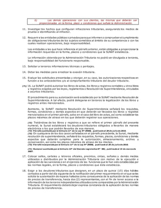 b) Las demás operaciones con sus clientes, las mismas que deberán ser
proporcionadas en la forma, plazo y condiciones que señale la Administración.
11. Investigar los hechos que configuran infracciones tributarias, asegurando los medios de
prueba e identificando al infractor.
12. Requerir a las entidades públicas o privadasparaque informen o comprueben elcumplimiento
de obligaciones tributarias de los sujetos sometidos al ámbito de su competencia o con los
cuales realizan operaciones, bajo responsabilidad.
Las entidades a las que hace referencia el párrafo anterior, están obligadas a proporcionar la
información requerida en la forma, plazos y condiciones que la SUNAT establezca.
La información obtenida por la Administración Tributaria no podrá ser divulgada a terceros,
bajo responsabilidad del funcionario responsable.
13. Solicitar a terceros informaciones técnicas o peritajes.
14. Dictar las medidas para erradicar la evasión tributaria.
15. Evaluar las solicitudes presentadas y otorgar, en su caso, las autorizaciones respectivas en
función a los antecedentes y/o al comportamiento tributario del deudor tributario.
(71) 16. La SUNAT podrá autorizar los libros de actas, los libros y registros contables u otros libros
y registros exigidos por las leyes, reglamentos o Resolución de Superintendencia, vinculados
a asuntos tributarios.
El procedimiento para su autorización será establecido por la SUNAT mediante Resolución de
Superintendencia. A tal efecto, podrá delegarse en terceros la legalización de los libros y
registros antes mencionados.
Asimismo, la SUNAT mediante Resolución de Superintendencia señalará los requisitos,
formas, condiciones y demás aspectos en que deberán ser llevados los libros y registros
mencionados en el primer párrafo, salvo en el caso del libro de actas, así como establecer los
plazos máximos de atraso en los que deberán registrar sus operaciones.
(72) Tratándose de los libros y registros a que se refiere el primer párrafo del presente
numeral, la Sunat establecerá los deudores tributarios obligados a llevarlos de manera
electrónica o los que podrán llevarlos de esa manera.
(72) P árrafo sustituido por el Artículo 11º de la Ley Nº 29566, publicado el 28 de j ulio de 2010.
(73) En cualquiera de los dos casos señalados en el párrafo precedente, la Sunat, mediante
resolución de superintendencia, señalará los requisitos, formas, plazos, condiciones y demás
aspectos que deberán cumplirse para la autorización, almacenamiento, archivo y
conservación, así como los plazos máximos de atraso de los mismos.
(73) P árrafo incorporado por el Artículo 11º de la Ley Nº 29566, publicado el 28 de j ulio de 2010.
(71) Numeral sustituido por el Artículo 14º del Decreto Legislativo Nº 981, publicado el 15 de marzo de
2007.
17. Colocar sellos, carteles y letreros oficiales, precintos, cintas, señales y demás medios
utilizados o distribuidos por la Administración Tributaria con motivo de la ejecución o
aplicación de las sanciones o en el ejercicio de las funciones que le han sido establecidas por
las normas legales, en la forma, plazos y condiciones que ésta establezca.
18. Exigir a los deudores tributarios que designen, en un plazo de quince (15) días hábiles
contados a partir del día siguiente de la notificación del primer requerimiento en el que se les
solicite la sustentación de reparos hallados como consecuencia de la aplicación de las normas
de precios de transferencia, hasta dos (2) representantes, con el fin de tener acceso a la
información de los terceros independientesutilizadoscomo comparables por la Administración
Tributaria. El requerimiento deberá dejar expresa constancia de la aplicación de las normas
de precios de transferencia.
 
