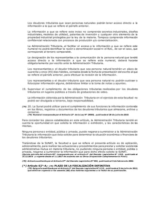 Los deudores tributarios que sean personas naturales podrán tener acceso directo a la
información a la que se refiere el párrafo anterior.
La información a que se refiere este inciso no comprende secretos industriales, diseños
industriales, modelos de utilidad, patentes de invención y cualquier otro elemento de la
propiedad industrial protegidos por la ley de la materia. Tampoco comprende información
confidencial relacionada con procesos de producción y/o comercialización.
La Administración Tributaria, al facilitar el acceso a la información a que se refiere este
numeral no podrá identificar la razón o denominación social ni el RUC, de ser el caso, que
corresponde al tercero comparable.
La designación de los representantes o la comunicación de la persona natural que tendrá
acceso directo a la información a que se refiere este numeral, deberá hacerse
obligatoriamente por escrito ante la Administración Tributaria.
Los representantes o el deudor tributario que sea persona natural tendrán un plazo de
cuarenta y cinco (45) días hábiles, contados desde la fecha de presentación del escrito al que
se refiere el párrafo anterior, para efectuar la revisión de la información.
Los representantes o el deudor tributario que sea persona natural no podrán sustraer o
fotocopiar información alguna, debiéndose limitar a la toma de notas y apuntes.
19. Supervisar el cumplimiento de las obligaciones tributarias realizadas por los deudores
tributarios en lugares públicos a través de grabaciones de video.
La información obtenida por la Administración Tributaria en el ejercicio de esta facultad no
podrá ser divulgada a terceros, bajo responsabilidad.
(74) 20. La Sunat podrá utilizar para el cumplimiento de sus funciones la información contenida
en los libros, registros y documentos de los deudores tributarios que almacene, archive y
conserve.
(74) Numeral incorporado por el Artículo 12º de la Ley Nº 29566, publicado el 28 de j ulio de 2010.
Para conceder los plazos establecidos en este artículo, la Administración Tributaria tendrá en
cuenta la oportunidad en que solicita la información o exhibición, y las características de las
mismas.
Ninguna persona o entidad, pública o privada, puede negarse a suministrar a la Administración
Tributaria la información que ésta solicite para determinar la situación económica o financiera de
los deudores tributarios.
Tratándose de la SUNAT, la facultad a que se refiere el presente artículo es de aplicación,
adicionalmente, para realizar las actuaciones y procedimientos para prestar y solicitar asistencia
administrativa mutua en materia tributaria, no pudiendo ninguna persona o entidad, pública o
privada, negarse a suministrar la información que para dicho efecto solicite la SUNAT.
(Quinto párrafo del artículo 62° incorporado por el artículo 4° del Decreto Legislativo N° 1315, publicado el
31.12.2016 y vigente desde el 1.1.2017 de acuerdo con su Única Disposición Complementaria Final).
(70) Artículo sustituido por el Artículo 27º del Decreto Legislativo N° 953, publicado el 5 de febrero de 2004.
(*) Artículo 62°-A.- (75) PLAZO DE LA FISCALIZACIÓN DEFINITIVA
(75) Epígrafe modificado por el Artículo 3° del Decreto Legislativo Nº 1113, publicado el 5 de j ulio de 2012,
que entró en vigencia a los sesenta (60) días hábiles siguientes a la fecha de su publicación.
 