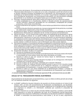 1. Plazo e inicio delcómputo: El procedimiento de fiscalización que lleve a cabo la Administración
Tributaria debe efectuarse en un plazo de un (1) año, computado a partir de la fecha en que
el deudor tributario entregue la totalidad de la información y/o documentación que fuera
solicitada por la Administración Tributaria, en el primer requerimiento notificado en ejercicio
de su facultad de fiscalización. De presentarse la información y/o documentación solicitada
parcialmente no se tendrá por entregada hasta que se complete la misma.
2. Prórroga: Excepcionalmente dicho plazo podrá prorrogarse por uno adicional cuando:
a) Exista complejidad de la fiscalización, debido al elevado volumen de operaciones del
deudor tributario, dispersión geográfica de sus actividades, complejidad del proceso
productivo, entre otras circunstancias.
b) Exista ocultamiento de ingresoso ventas u otros hechos que determinenindicios de evasión
fiscal.
c) Cuando eldeudor tributario sea parte de un grupo empresarialo forme parte de un contrato
de colaboración empresarial y otras formas asociativas.
3. Excepciones al plazo: El plazo señalado en el presente artículo no es aplicable en el caso de
fiscalizaciones efectuadas por aplicación de las normas de precios de transferencia.
4. Efectos del plazo: Un vez transcurrido el plazo para el procedimiento de fiscalización a que se
refiere el presente artículo no se podrá notificar al deudor tributario otro acto de la
Administración Tributaria en el que se le requiera información y/o documentación adicional a
la solicitada durante el plazo del referido procedimiento por el tributo y período materia del
procedimiento, sin perjuicio de los demás actos o información que la Administración Tributaria
pueda realizar o recibir de terceros o de la información que ésta pueda elaborar.
5. Vencimiento delplazo:El vencimiento del plazo establecido en elpresente artículo tiene como
efecto que la Administración Tributaria no podrá requerir al contribuyente mayor información
de la solicitada en el plazo a que se refiere el presente artículo; sin perjuicio de que luego de
transcurrido éste pueda notificar los actos a que se refiere el primer párrafo del artículo 75°,
dentro del plazo de prescripción para la determinación de la deuda.
6. Suspensión del plazo: El plazo se suspende:
a) Durante la tramitación de las pericias.
b) Durante ellapso que transcurra desde que la Administración Tributaria solicite información
a autoridades de otros países hasta que dicha información se remita.
c) Durante el plazo en que por causas de fuerza mayor la Administración Tributaria
interrumpa sus actividades.
d) Durante el lapso en que el deudor tributario incumpla con la entrega de la información
solicitada por la Administración Tributaria.
e) Durante el plazo de las prórrogas solicitadas por el deudor tributario.
f) Durante el plazo de cualquier proceso judicial cuando lo que en él se resuelva resulta
indispensable para la determinación de la obligación tributaria o la prosecución del
procedimiento de fiscalización, o cuando ordena la suspensión de la fiscalización.
g) Durante el plazo en que otras entidades de la Administración Pública o privada no
proporcionen la información vinculada al procedimiento de fiscalización que solicite la
Administración Tributaria.
(*) Artículo incorporado por el Artículo 15 del Decreto Legislativo Nº 981, publicado el 15 de marzo de 2007.
Artículo 62°-B.- FISCALIZACIÓN PARCIAL ELECTRÓNICA
El procedimiento de fiscalización parcial electrónica, a que se refiere el último párrafo del artículo
61° se realizará conforme a lo siguiente:
a) La SUNAT notificará al deudor tributario, de acuerdo a la forma prevista en el inciso b) del
artículo 104°, el inicio del procedimiento de fiscalización acompañado de una liquidación
preliminar del tributo a regularizar y los intereses respectivos con el detalle del (los) reparo(s)
que origina(n) la omisión y la información analizada que sustenta la propuesta de
determinación.
b) El deudor tributario en un plazo de diez (10) días hábiles siguientes, contados a partir del día
hábil siguiente a la fecha de notificación del inicio de la fiscalización parcial electrónica,
subsanará el (los) reparo(s) notificado(s) contenidos en la liquidación preliminar realizada por
la SUNAT o sustentará sus observaciones a esta última y, de ser el caso, adjuntará la
 