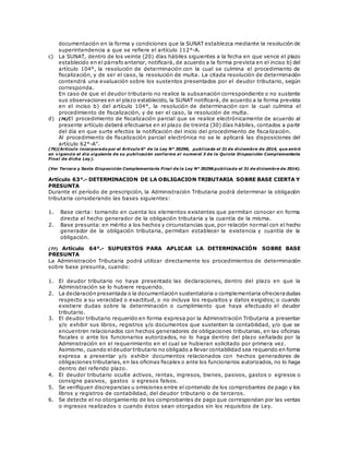 documentación en la forma y condiciones que la SUNAT establezca mediante la resolución de
superintendencia a que se refiere el artículo 112°-A.
c) La SUNAT, dentro de los veinte (20) días hábiles siguientes a la fecha en que vence el plazo
establecido en el párrafo anterior, notificará, de acuerdo a la forma prevista en el inciso b) del
artículo 104°, la resolución de determinación con la cual se culmina el procedimiento de
fiscalización, y de ser el caso, la resolución de multa. La citada resolución de determinación
contendrá una evaluación sobre los sustentos presentados por el deudor tributario, según
corresponda.
En caso de que el deudor tributario no realice la subsanación correspondiente o no sustente
sus observaciones en el plazo establecido, la SUNAT notificará, de acuerdo a la forma prevista
en el inciso b) del artículo 104°, la resolución de determinación con la cual culmina el
procedimiento de fiscalización, y de ser el caso, la resolución de multa.
d) (76)El procedimiento de fiscalización parcial que se realice electrónicamente de acuerdo al
presente artículo deberá efectuarse en el plazo de treinta (30) días hábiles, contados a partir
del día en que surte efectos la notificación del inicio del procedimiento de fisca lización.
Al procedimiento de fiscalización parcial electrónica no se le aplicará las disposiciones del
artículo 62°-A”.
(76)(Artículo incorporado por el Artículo 6° de la Ley N° 30296, publicada el 31 de diciembre de 2014, que entró
en vigencia el día siguiente de su publicación conforme al numeral 3 de la Quinta Disposición Complementaria
Final de dicha Ley).
(Ver Tercera y Sexta Disposición Complementaria Final de la Ley N° 30296 publicada el 31 de diciembre de 2014).
Artículo 63°.- DETERMINACION DE LA OBLIGACION TRIBUTARIA SOBRE BASE CIERTA Y
PRESUNTA
Durante el período de prescripción, la Administración Tributaria podrá determinar la obligación
tributaria considerando las bases siguientes:
1. Base cierta: tomando en cuenta los elementos existentes que permitan conocer en forma
directa el hecho generador de la obligación tributaria y la cuantía de la misma.
2. Base presunta: en mérito a los hechos y circunstancias que, por relación normal con el hecho
generador de la obligación tributaria, permitan establecer la existencia y cuantía de la
obligación.
(77) Artículo 64°.- SUPUESTOS PARA APLICAR LA DETERMINACIÓN SOBRE BASE
PRESUNTA
La Administración Tributaria podrá utilizar directamente los procedimientos de determinación
sobre base presunta, cuando:
1. El deudor tributario no haya presentado las declaraciones, dentro del plazo en que la
Administración se lo hubiere requerido.
2. La declaración presentada o la documentación sustentatoria o complementaria ofrecieradudas
respecto a su veracidad o exactitud, o no incluya los requisitos y datos exigidos; o cuando
existiere dudas sobre la determinación o cumplimiento que haya efectuado el deudor
tributario.
3. El deudor tributario requerido en forma expresa por la Administración Tributaria a presentar
y/o exhibir sus libros, registros y/o documentos que sustenten la contabilidad, y/o que se
encuentren relacionados con hechos generadores de obligaciones tributarias, en las oficinas
fiscales o ante los funcionarios autorizados, no lo haga dentro del plazo señalado por la
Administración en el requerimiento en el cual se hubieran solicitado por primera vez.
Asimismo, cuando eldeudor tributario no obligado a llevar contabilidad sea requerido en forma
expresa a presentar y/o exhibir documentos relacionados con hechos generadores de
obligaciones tributarias, en las oficinas fiscales o ante los funcionarios autorizados, no lo haga
dentro del referido plazo.
4. El deudor tributario oculte activos, rentas, ingresos, bienes, pasivos, gastos o egresos o
consigne pasivos, gastos o egresos falsos.
5. Se verifiquen discrepancias u omisiones entre el contenido de los comprobantes de pago y los
libros y registros de contabilidad, del deudor tributario o de terceros.
6. Se detecte el no otorgamiento de los comprobantes de pago que correspondan por las ventas
o ingresos realizados o cuando éstos sean otorgados sin los requisitos de Ley.
 