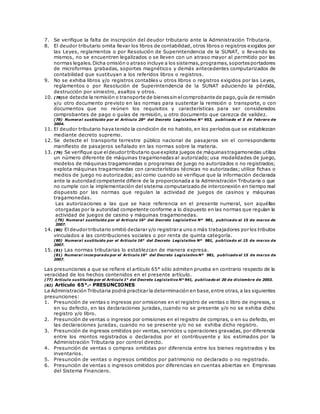 7. Se verifique la falta de inscripción del deudor tributario ante la Administración Tributaria.
8. El deudor tributario omita llevar los libros de contabilidad, otros libros o registros exigidos por
las Leyes, reglamentos o por Resolución de Superintendencia de la SUNAT, o llevando los
mismos, no se encuentren legalizados o se lleven con un atraso mayor al permitido por las
normas legales.Dicha omisión o atraso incluye a los sistemas,programas,soportesportadores
de microformas grabadas, soportes magnéticos y demás antecedentes computarizados de
contabilidad que sustituyan a los referidos libros o registros.
9. No se exhiba libros y/o registros contables u otros libros o registros exigidos por las Leyes,
reglamentos o por Resolución de Superintendencia de la SUNAT aduciendo la pérdida,
destrucción por siniestro, asaltos y otros.
10. (78)se detecte la remisión o transporte de bienessin elcomprobante de pago,guía de remisión
y/u otro documento previsto en las normas para sustentar la remisión o transporte, o con
documentos que no reúnen los requisitos y características para ser considerados
comprobantes de pago o guías de remisión, u otro documento que carezca de validez.
(78) Numeral sustituido por el Artículo 28º del Decreto Legislativo N° 953, publicado el 5 de febrero de
2004.
11. El deudor tributario haya tenido la condición de no habido, en los períodos que se establezcan
mediante decreto supremo.
12. Se detecte el transporte terrestre público nacional de pasajeros sin el correspondiente
manifiesto de pasajeros señalado en las normas sobre la materia.
13. (79) Se verifique que eldeudor tributario que explota juegos de máquinastragamonedas utiliza
un número diferente de máquinas tragamonedas al autorizado; usa modalidades de juego,
modelos de máquinas tragamonedas o programas de juego no autorizados o no registrados;
explota máquinas tragamonedas con características técnicas no autorizadas; utilice fichas o
medios de juego no autorizados; así como cuando se verifique que la información declarada
ante la autoridad competente difiere de la proporcionada a la Administración Tributaria o que
no cumple con la implementación del sistema computarizado de interconexión en tiempo real
dispuesto por las normas que regulan la actividad de juegos de casinos y máquinas
tragamonedas.
Las autorizaciones a las que se hace referencia en el presente numeral, son aquéllas
otorgadas por la autoridad competente conforme a lo dispuesto en las normas que regulan la
actividad de juegos de casino y máquinas tragamonedas.
(79) Numeral sustituido por el Artículo 16° del Decreto Legislativo Nº 981, publicado el 15 de marzo de
2007.
14. (80) El deudor tributario omitió declarar y/o registrar a uno o más trabajadores por los tributos
vinculados a las contribuciones sociales o por renta de quinta categoría.
(80) Numeral sustituido por el Artículo 16° del Decreto Legislativo Nº 981, publicado el 15 de marzo de
2007.
15. (81) Las normas tributarias lo establezcan de manera expresa.
(81) Numeral incorporado por el Artículo 16° del Decreto Legislativo Nº 981, publicado el 15 de marzo de
2007.
Las presunciones a que se refiere el artículo 65° sólo admiten prueba en contrario respecto de la
veracidad de los hechos contenidos en el presente artículo.
(77) Artículo sustituido por el Artículo 1° del Decreto Legislativo N° 941, publicado el 20 de diciembre de 2003.
(82) Artículo 65°.- PRESUNCIONES
La Administración Tributaria podrá practicar la determinación en base,entre otras,a las siguientes
presunciones:
1. Presunción de ventas o ingresos por omisiones en el registro de ventas o libro de ingresos, o
en su defecto, en las declaraciones juradas, cuando no se presente y/o no se exhiba dicho
registro y/o libro.
2. Presunción de ventas o ingresos por omisiones en el registro de compras, o en su defecto, en
las declaraciones juradas, cuando no se presente y/o no se exhiba dicho registro.
3. Presunción de ingresos omitidos por ventas, servicios u operaciones gravadas, por diferencia
entre los montos registrados o declarados por el contribuyente y los estimados por la
Administración Tributaria por control directo.
4. Presunción de ventas o compras omitidas por diferencia entre los bienes registrados y los
inventarios.
5. Presunción de ventas o ingresos omitidos por patrimonio no declarado o no registrado.
6. Presunción de ventas o ingresos omitidos por diferencias en cuentas abiertas en Empresas
del Sistema Financiero.
 