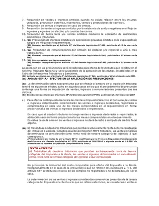 7. Presunción de ventas o ingresos omitidos cuando no exista relación entre los insumos
utilizados, producción obtenida, inventarios, ventas y prestaciones de servicios.
8. Presunción de ventas o ingresos en caso de omisos.
9. Presunción de ventas o ingresos omitidos por la existencia de saldos negativos en el flujo de
ingresos y egresos de efectivo y/o cuentas bancarias.
10. Presunción de Renta Neta y/o ventas omitidas mediante la aplicación de coeficientes
económicos tributarios.
11. (83) Presunción de ingresos omitidos y/o operaciones gravadas omitidas en la explotación de
juegos de máquinas tragamonedas.
(83) Numeral sustituido por el Artículo 17º del Decreto Legislativo Nº 981, publicado el 15 de marzo de
2007.
12. (84) Presunción de remuneraciones por omisión de declarar y/o registrar a uno o más
trabajadores.
(84) Numeral incorporado por el Artículo 17º del Decreto Legislativo Nº 981, publicado el 15 de marzo de
2007.
13. (85) Otras previstas por leyes especiales.
(85) Numeral incorporado por el Artículo 17º del Decreto Legislativo Nº 981, publicado el 15 de marzo de
2007.
La aplicación de las presunciones será considerada para efecto de los tributos que constituyen el
Sistema Tributario Nacional y será susceptible de la aplicación de las multas establecidas en la
Tabla de Infracciones Tributarias y Sanciones.
(82) Artículo sustituido por el Artículo 2° del Decreto Legislativo N° 941, publicado el 20 de diciembre de 2003.
(86) Artículo 65°-A.- EFECTOS EN LA APLICACIÓN DE PRESUNCIONES
(87) La determinación sobre base presunta que se efectúe al amparo de la legislación tributaria
tendrá los siguientes efectos, salvo en aquellos casos en los que el procedimiento de presunción
contenga una forma de imputación de ventas, ingresos o remuneraciones presuntas que sea
distinta:
(87) Encabezado sustituido por el Artículo 18º del Decreto Legislativo Nº 981, publicado el 15 de marzo de 2007.
a) Para efectos del Impuesto General a las Ventas e Impuesto Selectivo al Consumo, las ventas
o ingresos determinados incrementarán las ventas o ingresos declarados, registrados o
comprobados en cada uno de los meses comprendidos en el requerimiento en forma
proporcional a las ventas o ingresos declarados o registrados.
En caso que el deudor tributario no tenga ventas o ingresos declarados o registrados, la
atribución será en forma proporcional a los meses comprendidos en el requerimiento.
En estos casos la omisión de ventas o ingresos no dará derecho a cómputo de crédito fiscal
alguno.
(88) b) Tratándose de deudores tributariosque percibanexclusivamente rentade terceracategoría
delImpuesto a la Renta,incluidos aquellosdelRégimen MYPE Tributario,las ventas o ingresos
determinados se considerarán como renta neta de tercera categoría del ejercicio a que
corresponda.
(P rimer párrafo del inciso b) del artículo 65°-A modificado por la P rimera Disposición Complementaria
Modificatoria del Decreto Legislativo N° 1270, publicado el 20.12.2016 y vigente desde el 1.1.2017 de
acuerdo con su P rimera Disposición Complementaria Final).
TEXTO ANTERIOR
b) Tratándose de deudores tributarios que perciban exclusivamente renta de tercera
categoría del Impuesto a la Renta, las ventas o ingresos determinados se considerarán
como renta neta de tercera categoría del ejercicio a que corresponda.
No procederá la deducción del costo computable para efecto del Impuesto a la Renta.
Excepcionalmente en el caso de la presunción a que se refieren los numerales 2. y 8. del
artículo 65° se deducirá el costo de las compras no registradas o no declaradas, de ser el
caso.
La determinación de las ventas o ingresos considerados como rentas presuntas de la tercera
categoría del Impuesto a la Renta a la que se refiere este inciso, se considerarán ventas o
 
