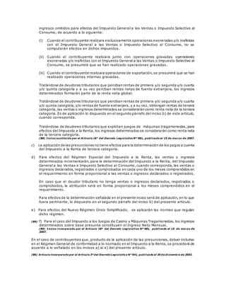 ingresos omitidos para efectos del Impuesto General a las Ventas o Impuesto Selectivo al
Consumo, de acuerdo a lo siguiente:
(i) Cuando el contribuyente realizara exclusivamente operaciones exoneradas y/o inafectas
con el Impuesto General a las Ventas o Impuesto Selectivo al Consumo, no se
computarán efectos en dichos impuestos.
(ii) Cuando el contribuyente realizara junto con operaciones gravadas operaciones
exoneradas y/o inafectas con el Impuesto General a las Ventas o Impuesto Selectivo al
Consumo, se presumirá que se han realizado operaciones gravadas.
(iii) Cuando el contribuyente realizara operaciones de exportación, se presumirá que se han
realizado operaciones internas gravadas.
Tratándose de deudores tributarios que perciban rentas de primera y/o segunda y/o cuarta
y/o quinta categoría y a su vez perciban rentas netas de fuente extranjera, los ingresos
determinados formarán parte de la renta neta global.
Tratándose de deudores tributarios que perciban rentas de primera y/o segunda y/o cuarta
y/o quinta categoría, y/o rentas de fuente extranjera, y a su vez, obtengan rentas de tercera
categoría, las ventas o ingresos determinados se considerarán como renta neta de la tercera
categoría. Es de aplicación lo dispuesto en el segundo párrafo del inciso b) de este artículo,
cuando corresponda.
Tratándose de deudores tributarios que explotan juegos de máquinas tragamonedas, para
efectos del Impuesto a la Renta, los ingresos determinados se considerarán como renta neta
de la tercera categoría.
(88) Inciso sustituido por el Artículo 18° del Decreto Legislativo Nº 981, publicado el 15 de marzo de 2007.
c) La aplicación de las presunciones no tiene efectos para la determinación de los pagos a cuenta
del Impuesto a la Renta de tercera categoría.
d) Para efectos del Régimen Especial del Impuesto a la Renta, las ventas o ingresos
determinados incrementarán, para la determinación del Impuesto a la Renta, del Impuesto
General a las Ventas e Impuesto Selectivo al Consumo, cuando corresponda, las ventas o
ingresos declarados, registrados o comprobados en cada uno de los meses comprendidos en
el requerimiento en forma proporcional a las ventas o ingresos declarados o registrados.
En caso que el deudor tributario no tenga ventas o ingresos declarados, registrados o
comprobados, la atribución será en forma proporcional a los meses comprendidos en el
requerimiento.
Para efectos de la determinación señalada en el presente inciso será de aplicación, en lo que
fuera pertinente, lo dispuesto en el segundo párrafo del inciso b) del presente artículo.
e) Para efectos del Nuevo Régimen Único Simplificado, se aplicarán las normas que regulan
dicho régimen.
(89) f) Para el caso del Impuesto a los Juegos de Casino y Máquinas Tragamonedas, los ingresos
determinados sobre base presunta constituyen el Ingreso Neto Mensual.
(89) Inciso incorporado por el Artículo 18º del Decreto Legislativo Nº 981, publicado el 15 de marzo de
2007.
En el caso de contribuyentes que, producto de la aplicación de las presunciones, deban incluirse
en el Régimen General de conformidad a lo normado en el Impuesto a la Renta, se procederá de
acuerdo a lo señalado en los incisos a) al e) del presente artículo.
(86) Artículo incorporado por el Artículo 3º del Decreto Legislativo N° 941, publicado el 20 de diciembre de 2003.
 