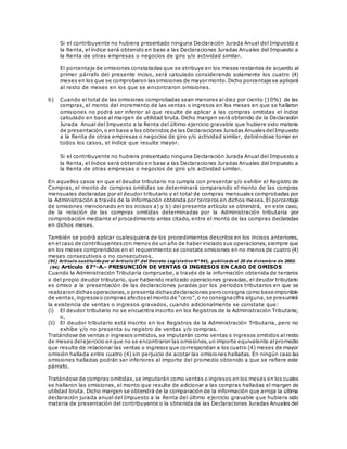 Si el contribuyente no hubiera presentado ninguna Declaración Jurada Anual del Impuesto a
la Renta, el índice será obtenido en base a las Declaraciones Juradas Anuales del Impuesto a
la Renta de otras empresas o negocios de giro y/o actividad similar.
El porcentaje de omisiones constatadas que se atribuye en los meses restantes de acuerdo al
primer párrafo del presente inciso, será calculado considerando solamente los cuatro (4)
meses en los que se comprobaron lasomisiones de mayor monto.Dicho porcentaje se aplicará
al resto de meses en los que se encontraron omisiones.
b) Cuando el total de las omisiones comprobadas sean menores al diez por ciento (10%) de las
compras, el monto del incremento de las ventas o ingresos en los meses en que se hallaron
omisiones no podrá ser inferior al que resulte de aplicar a las compras omitidas el índice
calculado en base al margen de utilidad bruta. Dicho margen será obtenido de la Declaración
Jurada Anual del Impuesto a la Renta del último ejercicio gravable que hubiere sido materia
de presentación,o en base a los obtenidos de las Declaraciones Juradas AnualesdelImpuesto
a la Renta de otras empresas o negocios de giro y/o actividad similar, debiéndose tomar en
todos los casos, el índice que resulte mayor.
Si el contribuyente no hubiera presentado ninguna Declaración Jurada Anual del Impuesto a
la Renta, el índice será obtenido en base a las Declaraciones Juradas Anuales del Impuesto a
la Renta de otras empresas o negocios de giro y/o actividad similar.
En aquellos casos en que el deudor tributario no cumpla con presentar y/o exhibir el Registro de
Compras, el monto de compras omitidas se determinará comparando el monto de las compras
mensuales declaradas por el deudor tributario y el total de compras mensuales comprobadas por
la Administración a través de la información obtenida por terceros en dichos meses. El porcentaje
de omisiones mencionado en los incisos a) y b) del presente artículo se obtendrá, en este caso,
de la relación de las compras omitidas determinadas por la Administración tributaria por
comprobación mediante el procedimiento antes citado, entre el monto de las compras declaradas
en dichos meses.
También se podrá aplicar cualesquiera de los procedimientos descritos en los incisos anteriores,
en el caso de contribuyentescon menos de un año de haber iniciado sus operaciones,siempre que
en los meses comprendidos en el requerimiento se constate omisiones en no menos de cuatro (4)
meses consecutivos o no consecutivos.
(91) Artículo sustituido por el Artículo 5º del Decreto Legislativo N° 941, publicado el 20 de diciembre de 2003.
(94) Artículo 67°-A.- PRESUNCIÓN DE VENTAS O INGRESOS EN CASO DE OMISOS
Cuando la Administración Tributaria compruebe, a través de la información obtenida de terceros
o del propio deudor tributario, que habiendo realizado operaciones gravadas, el deudor tributario
es omiso a la presentación de las declaraciones juradas por los periodos tributarios en que se
realizaron dichasoperaciones,o presenta dichasdeclaraciones peroconsigna como base imponible
de ventas,ingresoso compras afectoselmonto de “cero”,o no consignacifra alguna,se presumirá
la existencia de ventas o ingresos gravados, cuando adicionalmente se constate que:
(i) El deudor tributario no se encuentra inscrito en los Registros de la Administración Tributaria;
o,
(ii) El deudor tributario está inscrito en los Registros de la Administración Tributaria, pero no
exhibe y/o no presenta su registro de ventas y/o compras.
Tratándose de ventas o ingresos omitidos, se imputarán como ventas o ingresos omitidos al resto
de meses delejercicio en que no se encontraron las omisiones,un importe equivalente alpromedio
que resulte de relacionar las ventas o ingresos que correspondan a los cuatro (4) meses de mayor
omisión hallada entre cuatro (4) sin perjuicio de acotar las omisiones halladas. En ningún caso las
omisiones halladas podrán ser inferiores al importe del promedio obtenido a que se refiere este
párrafo.
Tratándose de compras omitidas,se imputarán como ventas o ingresos en los meses en los cuales
se hallaron las omisiones, el monto que resulte de adicionar a las compras halladas el margen de
utilidad bruta. Dicho margen se obtendrá de la comparación de la información que arroja la última
declaración jurada anual del Impuesto a la Renta del último ejercicio gravable que hubiera sido
materia de presentación del contribuyente o la obtenida de las Declaraciones Juradas Anuales del
 