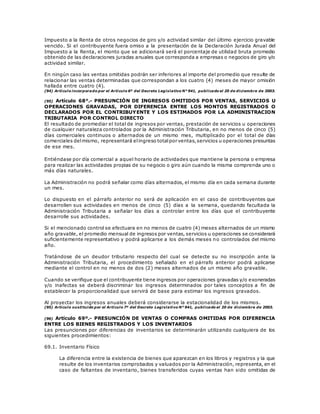 Impuesto a la Renta de otros negocios de giro y/o actividad similar del último ejercicio gravable
vencido. Si el contribuyente fuera omiso a la presentación de la Declaración Jurada Anual del
Impuesto a la Renta, el monto que se adicionará será el porcentaje de utilidad bruta promedio
obtenido de las declaraciones juradas anuales que corresponda a empresas o negocios de giro y/o
actividad similar.
En ningún caso las ventas omitidas podrán ser inferiores al importe del promedio que resulte de
relacionar las ventas determinadas que correspondan a los cuatro (4) meses de mayor omisión
hallada entre cuatro (4).
(94) Artículo incorporado por el Artículo 6º del Decreto Legislativo N° 941, publicado el 20 de diciembre de 2003.
(95) Artículo 68°.- PRESUNCIÓN DE INGRESOS OMITIDOS POR VENTAS, SERVICIOS U
OPERACIONES GRAVADAS, POR DIFERENCIA ENTRE LOS MONTOS REGISTRADOS O
DECLARADOS POR EL CONTRIBUYENTE Y LOS ESTIMADOS POR LA ADMINISTRACION
TRIBUTARIA POR CONTROL DIRECTO
El resultado de promediar el total de ingresos por ventas, prestación de servicios u operaciones
de cualquier naturaleza controlados por la Administración Tributaria, en no menos de cinco (5)
días comerciales continuos o alternados de un mismo mes, multiplicado por el total de días
comerciales delmismo, representará elingreso totalpor ventas,servicios u operaciones presuntas
de ese mes.
Entiéndase por día comercial a aquel horario de actividades que mantiene la persona o empresa
para realizar las actividades propias de su negocio o giro aún cuando la misma comprenda uno o
más días naturales.
La Administración no podrá señalar como días alternados, el mismo día en cada semana durante
un mes.
Lo dispuesto en el párrafo anterior no será de aplicación en el caso de contribuyentes que
desarrollen sus actividades en menos de cinco (5) días a la semana, quedando facultada la
Administración Tributaria a señalar los días a controlar entre los días que el contribuyente
desarrolle sus actividades.
Si el mencionado control se efectuara en no menos de cuatro (4) meses alternados de un mismo
año gravable, el promedio mensual de ingresos por ventas, servicios u operaciones se considerará
suficientemente representativo y podrá aplicarse a los demás meses no controlados del mismo
año.
Tratándose de un deudor tributario respecto del cual se detecte su no inscripción ante la
Administración Tributaria, el procedimiento señalado en el párrafo anterior podrá aplicarse
mediante el control en no menos de dos (2) meses alternados de un mismo año gravable.
Cuando se verifique que el contribuyente tiene ingresos por operaciones gravadas y/o exoneradas
y/o inafectas se deberá discriminar los ingresos determinados por tales conceptos a fin de
establecer la proporcionalidad que servirá de base para estimar los ingresos gravados.
Al proyectar los ingresos anuales deberá considerarse la estacionalidad de los mismos.
(95) Artículo sustituido por el Artículo 7º del Decreto Legislativo N° 941, publicado el 20 de diciembre de 2003.
(96) Artículo 69º.- PRESUNCIÓN DE VENTAS O COMPRAS OMITIDAS POR DIFERENCIA
ENTRE LOS BIENES REGISTRADOS Y LOS INVENTARIOS
Las presunciones por diferencias de inventarios se determinarán utilizando cualquiera de los
siguientes procedimientos:
69.1. Inventario Físico
La diferencia entre la existencia de bienes que aparezcan en los libros y registros y la que
resulte de los inventarios comprobados y valuados por la Administración, representa, en el
caso de faltantes de inventario, bienes transferidos cuyas ventas han sido omitidas de
 