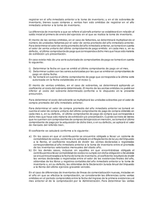 registrar en el año inmediato anterior a la toma de inventario; y en el de sobrantes de
inventario, bienes cuyas compras y ventas han sido omitidas de registrar en el año
inmediato anterior a la toma de inventario.
La diferencia de inventario a que se refiere el párrafo anterior se establecerá en relación al
saldo inicial al primero de enero del ejercicio en el que se realiza la toma de inventario.
El monto de las ventas omitidas, en el caso de faltantes, se determinará multiplicando el
número de unidades faltantes por el valor de venta promedio del año inmediato anterior.
Para determinar elvalor de venta promedio delaño inmediato anterior,se tomará en cuenta
el valor de venta unitario del último comprobante de pago emitido en cada mes o, en su
defecto, elúltimo comprobante de pago que correspondaa dicho mes que haya sidomateria
de exhibición y/o presentación.
En caso exista más de una serie autorizada de comprobantes de pago se tomará en cuenta
lo siguiente:
i) Determinar la fecha en que se emitió el último comprobante de pago en el mes.
ii) Determinar cuáles son las series autorizadas por las que se emitieron comprobantes de
pago en dicha fecha.
iii) Se tomará en cuenta el último comprobante de pago que corresponda a la última serie
autorizada en la fecha establecida en el inciso i).
El monto de ventas omitidas, en el caso de sobrantes, se determinará aplicando un
coeficiente al costo del sobrante determinado. El monto de las ventas omitidas no podrá ser
inferior al costo del sobrante determinado conforme a lo dispuesto en la presente
presunción.
Para determinar el costo del sobrante se multiplicará las unidades sobrantes por el valor de
compra promedio del año inmediato anterior.
Para determinar el valor de compra promedio del año inmediato anterior se tomará en
cuenta el valor de compra unitario del último comprobante de pago de compra obtenido en
cada mes o, en su defecto, el último comprobante de pago de compra que corresponda a
dicho mes que haya sido materia de exhibición y/o presentación. Cuando se trate de bienes
que no cuenten con comprobantes de compras delejercicio en mención, se tomará el último
comprobante de pago por la adquisición de dicho bien, o en su defecto, se aplicará el valor
de mercado del referido bien.
El coeficiente se calculará conforme a lo siguiente:
a) En los casos en que el contribuyente se encuentre obligado a llevar un sistema de
contabilidad de costos,conforme a lo señalado en elReglamento de la Ley delImpuesto
a la Renta, el coeficiente resultará de dividir las ventas declaradas o registradas
correspondientes al año inmediato anterior a la toma de inventario entre el promedio
de los inventarios valorizados mensuales del citado año.
b) En los demás casos, inclusive en aquéllos en que encontrándose obligado el
contribuyente a llevar contabilidad de costosno cumple con dicha obligación o llevándola
se encuentraatrasadaa la fecha de toma de inventario,elcoeficiente resultará de dividir
las ventas declaradas o registradas entre el valor de las existencias finales del año,
obtenidas de los libros y registros contables del año inmediato anterior a la toma de
inventario o, en su defecto, las obtenidas de la Declaración Jurada Anual del Impuesto
a la Renta del último ejercicio gravable vencido.
En el caso de diferencias de inventarios de líneas de comercialización nuevas, iniciadas en
el año en que se efectúa la comprobación, se considerarán las diferencias como ventas
omitidas en el período comprendido entre la fecha del ingreso de la primera existencia y el
mes anterior al de la comprobación por la Administración. Para determinar las ventas
 
