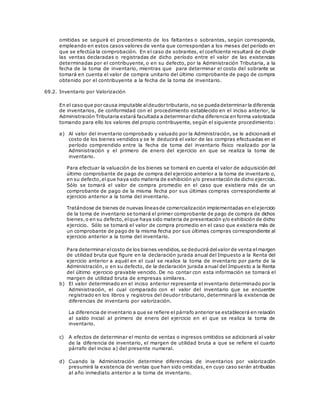 omitidas se seguirá el procedimiento de los faltantes o sobrantes, según corresponda,
empleando en estos casos valores de venta que correspondan a los meses del período en
que se efectúa la comprobación. En el caso de sobrantes, el coeficiente resultará de dividir
las ventas declaradas o registradas de dicho período entre el valor de las existencias
determinadas por el contribuyente, o en su defecto, por la Administración Tributaria, a la
fecha de la toma de inventario, mientras que para determinar el costo del sobrante se
tomará en cuenta el valor de compra unitario del último comprobante de pago de compra
obtenido por el contribuyente a la fecha de la toma de inventario.
69.2. Inventario por Valorización
En el caso que por causa imputable aldeudor tributario,no se puedadeterminar la diferencia
de inventarios, de conformidad con el procedimiento establecido en el inciso anterior, la
Administración Tributaria estará facultada a determinar dicha diferencia en forma valorizada
tomando para ello los valores del propio contribuyente, según el siguiente procedimiento:
a) Al valor del inventario comprobado y valuado por la Administración, se le adicionará el
costo de los bienes vendidos y se le deducirá el valor de las compras efectuadas en el
período comprendido entre la fecha de toma del inventario físico realizado por la
Administración y el primero de enero del ejercicio en que se realiza la toma de
inventario.
Para efectuar la valuación de los bienes se tomará en cuenta el valor de adquisición del
último comprobante de pago de compra del ejercicio anterior a la toma de inventario o,
en su defecto,elque haya sido materia de exhibición y/o presentación de dicho ejercicio.
Sólo se tomará el valor de compra promedio en el caso que existiera más de un
comprobante de pago de la misma fecha por sus últimas compras correspondiente al
ejercicio anterior a la toma del inventario.
Tratándose de bienes de nuevas líneasde comercialización implementadas en elejercicio
de la toma de inventario se tomará el primer comprobante de pago de compra de dichos
bienes,o en su defecto,elque haya sido materia de presentación y/o exhibición de dicho
ejercicio. Sólo se tomará el valor de compra promedio en el caso que existiera más de
un comprobante de pago de la misma fecha por sus últimas compras correspondiente al
ejercicio anterior a la toma del inventario.
Para determinar elcosto de los bienes vendidos,se deducirá delvalor de venta elmargen
de utilidad bruta que figure en la declaración jurada anual del Impuesto a la Renta del
ejercicio anterior a aquél en el cual se realice la toma de inventario por parte de la
Administración, o en su defecto, de la declaración jurada anual del Impuesto a la Renta
del último ejercicio gravable vencido. De no contar con esta información se tomará el
margen de utilidad bruta de empresas similares.
b) El valor determinado en el inciso anterior representa el inventario determinado por la
Administración, el cual comparado con el valor del inventario que se encuentre
registrado en los libros y registros del deudor tributario, determinará la existencia de
diferencias de inventario por valorización.
La diferencia de inventario a que se refiere el párrafo anterior se establecerá en relación
al saldo inicial al primero de enero del ejercicio en el que se realiza la toma de
inventario.
c) A efectos de determinar el monto de ventas o ingresos omitidos se adicionará al valor
de la diferencia de inventario, el margen de utilidad bruta a que se refiere el cuarto
párrafo del inciso a) del presente numeral.
d) Cuando la Administración determine diferencias de inventarios por valorización
presumirá la existencia de ventas que han sido omitidas, en cuyo caso serán atribuidas
al año inmediato anterior a la toma de inventario.
 