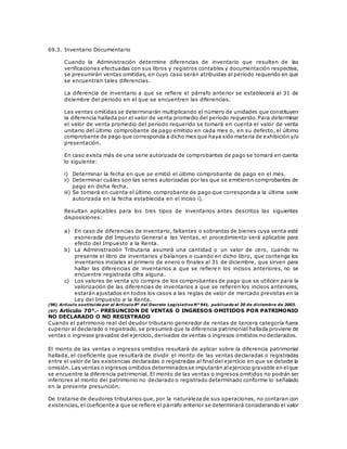 69.3. Inventario Documentario
Cuando la Administración determine diferencias de inventario que resulten de las
verificaciones efectuadas con sus libros y registros contables y documentación respectiva,
se presumirán ventas omitidas, en cuyo caso serán atribuidas al período requerido en que
se encuentran tales diferencias.
La diferencia de inventario a que se refiere el párrafo anterior se establecerá al 31 de
diciembre del periodo en el que se encuentren las diferencias.
Las ventas omitidas se determinarán multiplicando el número de unidades que constituyen
la diferencia hallada por el valor de venta promedio del período requerido. Para determinar
el valor de venta promedio del período requerido se tomará en cuenta el valor de venta
unitario del último comprobante de pago emitido en cada mes o, en su defecto, el último
comprobante de pago que corresponda a dicho mes que haya sido materia de exhibición y/o
presentación.
En caso exista más de una serie autorizada de comprobantes de pago se tomará en cuenta
lo siguiente:
i) Determinar la fecha en que se emitió el último comprobante de pago en el mes.
ii) Determinar cuáles son las series autorizadas por las que se emitieron comprobantes de
pago en dicha fecha.
iii) Se tomará en cuenta el último comprobante de pago que corresponda a la última serie
autorizada en la fecha establecida en el inciso i).
Resultan aplicables para los tres tipos de inventarios antes descritos las siguientes
disposiciones:
a) En caso de diferencias de inventario, faltantes o sobrantes de bienes cuya venta esté
exonerada del Impuesto General a las Ventas, el procedimiento será aplicable para
efecto del Impuesto a la Renta.
b) La Administración Tributaria asumirá una cantidad o un valor de cero, cuando no
presente el libro de inventarios y balances o cuando en dicho libro, que contenga los
inventarios iniciales al primero de enero o finales al 31 de diciembre, que sirven para
hallar las diferencias de inventarios a que se refieren los incisos anteriores, no se
encuentre registrada cifra alguna.
c) Los valores de venta y/o compra de los comprobantes de pago que se utilicen para la
valorización de las diferencias de inventarios a que se refieren los incisos anteriores,
estarán ajustados en todos los casos a las reglas de valor de mercado previstas en la
Ley del Impuesto a la Renta.
(96) Artículo sustituido por el Artículo 8º del Decreto Legislativo N° 941, publicado el 20 de diciembre de 2003.
(97) Artículo 70°.- PRESUNCION DE VENTAS O INGRESOS OMITIDOS POR PATRIMONIO
NO DECLARADO O NO REGISTRADO
Cuando el patrimonio real del deudor tributario generador de rentas de tercera categoría fuera
superior al declarado o registrado, se presumirá que la diferencia patrimonial hallada proviene de
ventas o ingresos gravados del ejercicio, derivados de ventas o ingresos omitidos no declarados.
El monto de las ventas o ingresos omitidos resultará de aplicar sobre la diferencia patrimonial
hallada, el coeficiente que resultará de dividir el monto de las ventas declaradas o registradas
entre el valor de las existencias declaradas o registradas al final del ejercicio en que se detecte la
omisión. Las ventas o ingresos omitidos determinadosse imputarán alejercicio gravable en elque
se encuentre la diferencia patrimonial. El monto de las ventas o ingresos omitidos no podrán ser
inferiores al monto del patrimonio no declarado o registrado determinado conforme lo señalado
en la presente presunción.
De tratarse de deudores tributarios que, por la naturaleza de sus operaciones, no contaran con
existencias, el coeficiente a que se refiere el párrafo anterior se determinará considerando el valor
 