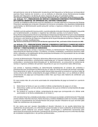del patrimonio neto de la Declaración Jurada Anual del Impuesto a la Renta que corresponda al
ejercicio fiscal materia de revisión, o en su defecto, el obtenido de las Declaraciones Juradas
Anuales del Impuesto a la Renta de otros negocios de giro y/o actividad similar.
(97) Artículo sustituido por el Artículo 9º del Decreto Legislativo N° 941, publicado el 20 de diciembre de 2003.
(98) Artículo 71°.- PRESUNCION DE VENTAS O INGRESOS OMITIDOS POR DIFERENCIAS
EN CUENTAS ABIERTAS EN EMPRESAS DEL SISTEMA FINANCIERO
Cuando se establezca diferencia entre los depósitos en cuentas abiertas en Empresas del Sistema
Financiero operadas por el deudor tributario y/o terceros vinculados y los depósitos debidamente
sustentados, la Administración podrá presumir ventas o ingresos omitidos por el monto de la
diferencia.
También será de aplicación la presunción,cuandoestando eldeudor tributario obligadoo requerido
por la Administración, a declarar o registrar las referidas cuentas no lo hubiera hecho.
Para efectos delpresente artículo se entiende por Empresas delSistema Financiero a las Empresas
de Operaciones Múltiples a que se refiere elliterala) del artículo 16° de la Ley GeneraldelSistema
Financiero y del Sistema de Seguros y Orgánica de la Superintendencia de Banca y Seguros – Ley
N° 26702 y normas modificatorias.
(98) Artículo sustituido por el Artículo 10º del Decreto Legislativo N° 941, publicado el 20 de diciembre de 2003.
(99) Artículo 72°.- PRESUNCION DE VENTAS O INGRESOS OMITIDOS CUANDO NO EXISTA
RELACION ENTRE LOS INSUMOS UTILIZADOS, PRODUCCIÓN OBTENIDA, INVENTARIOS,
VENTAS Y PRESTACIONES DE SERVICIOS
A fin de determinar las ventas o ingresos omitidos, la Administración Tributaria considerará las
adquisiciones de materias primas y auxiliares, envases y embalajes, suministros diversos, entre
otros, utilizados en la elaboración de los productos terminados o en la prestación de los servicios
que realice el deudor tributario.
Cuando la Administración Tributaria determine diferencias como resultado de la comparación de
las unidades producidas o prestaciones registradas por el deudor tributario con las unidades
producidas o prestaciones determinadas por la Administración, se presumirá la existencia de
ventas o ingresos omitidos del período requerido en que se encuentran tales diferencias.
Las ventas o ingresos omitidos se determinarán multiplicando el número de unidades o
prestaciones que constituyen la diferencia por el valor de venta promedio del período requerido.
Para determinar el valor de venta promedio del período requerido se tomará en cuenta el valor de
venta unitario del último comprobante de pago emitido en cada mes o en su defecto el último
comprobante de pago que corresponda a dicho mes que haya sido materia de exhibición y/o
presentación.
En caso exista más de una serie autorizada de comprobantes de pago se tomará en cuenta lo
siguiente:
i) Determinar la fecha en que se emitió el último comprobante de pago en el mes.
ii) Determinar cuáles son las series autorizadas por las que se emitieron comprobantes de pago
en dicha fecha.
iii) Se tomará en cuenta el último comprobante de pago que corresponda a la última serie
autorizada en la fecha establecida en el inciso i).
A fin de determinar las unidades producidas o serviciosque se prestan,la Administración Tributaria
podrá solicitar informes técnicos, fichas técnicas y análisis detallados sobre los insumos utilizados
y sobre el procedimiento de transformación del propio deudor tributario los que servirán para
hallar los coeficientes de producción.
En los casos que por causas imputables al deudor tributario no se pueda determinar los
coeficientes de producción, o la información proporcionada no fuere suficiente, la Administración
Tributaria podrá elaborar sus propios índices, porcentajes o coeficientes necesarios para
determinar la producción de bienes o prestaciónde servicios,pudiendo recurrir a informes técnicos
de entidades competentes o de peritos profesionales.
 