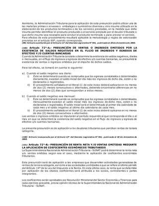 Asimismo, la Administración Tributaria para la aplicación de esta presunción podrá utilizar una de
las materias primas o envases o embalajes o suministros diversos u otro insumo utilizado en la
elaboración de los productos terminados o de los servicios prestados, en la medida que dicho
insumo permita identificar el producto producido o el servicio prestado por el deudor tributario o
que dicho insumo sea necesario para concluir el producto terminado o para prestar el servicio.
Para efectos de este procedimiento resultará aplicable la metodología y reglas de valorización
previstas en el artículo 69º, cuando corresponda.
(99) Artículo sustituido por el Artículo 11º del Decreto Legislativo N° 941, publicado el 20 de diciembre de 2003.
(100) Artículo 72°-A.- PRESUNCIÓN DE VENTAS O INGRESOS OMITIDOS POR LA
EXISTENCIA DE SALDOS NEGATIVOS EN EL FLUJO DE INGRESOS Y EGRESOS DE
EFECTIVO Y/O CUENTAS BANCARIAS
Cuando la Administración Tributaria constate o determine la existencia de saldos negativos, diarios
o mensuales, en el flujo de ingresos y egresos de efectivo y/o cuentas bancarias, se presumirá la
existencia de ventas o ingresos omitidos por el importe de dichos saldos.
Para tal efecto, se tomará en cuenta lo siguiente:
a) Cuando el saldo negativo sea diario:
i) Éste se determinará cuando se compruebe que los egresos constatados o determinados
diariamente, excedan el saldo inicial del día más los ingresos de dicho día, estén o no
declarados o registrados.
ii) El procedimiento señalado en el literal (i) de este inciso deberá aplicarse en no menos
de dos (2) meses consecutivos o alternados, debiendo encontrarse diferencias en no
menos de dos (2) días que correspondan a estos meses.
b) Cuando el saldo negativo sea mensual:
i) Éste se determinará cuando se compruebe que los egresos constatados o determinados
mensualmente excedan al saldo inicial más los ingresos de dicho mes, estén o no
declarados o registrados. El saldo inicial será el determinado al primer día calendario de
cada mes y el saldo negativo al último día calendario de cada mes.
ii) El procedimiento señalado en el literal (i) de este inciso deberá aplicarse en no menos
de dos (2) meses consecutivos o alternados.
Las ventas o ingresos omitidos se imputarán al período requerido al que corresponda el día o el
mes en que se determinó la existencia del saldo negativo en el flujo de ingresos y egresos de
efectivo y/o cuentas bancarias.
La presente presunción es de aplicación a los deudores tributarios que perciban rentas de tercera
categoría.
(100) Artículo incorporado por el Artículo 12º del Decreto Legislativo N° 941, publicado el 20 de diciembre de
2003.
(101) Artículo 72°-B.- PRESUNCIÓN DE RENTA NETA Y/O VENTAS OMITIDAS MEDIANTE
LA APLICACIÓN DE COEFICIENTES ECONÓMICOS TRIBUTARIOS
La Superintendencia Nacionalde Administración Tributaria -SUNAT podrá determinar la renta neta
y/o ventas omitidas según sea el caso, mediante la aplicación de coeficientes económicos
tributarios.
Esta presunción será de aplicación a las empresas que desarrollen actividades generadoras de
rentas de terceracategoría,asícomo a las sociedades y entidades a que se refiere elúltimo párrafo
del Artículo 14º de la Ley del Impuesto a la Renta. En este último caso, la renta que se determine
por aplicación de los citados coeficientes será atribuida a los socios, contratantes o partes
integrantes.
Los coeficientes serán aprobados por Resolución Ministerial del Sector Economía y Finanzas para
cada ejercicio gravable, previa opinión técnica de la Superintendencia Nacional de Administración
Tributaria - SUNAT.
 