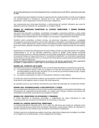 (6) P árrafo modificado por la P rimera Disposición Final y Transitoria de la Ley Nº 26777, publicada el 3 de mayo
de 1997.
Los reglamentos rigen desde la entrada en vigencia de la ley reglamentada.Cuando se promulguen
con posterioridad a la entrada en vigencia de la ley, rigen desde el día siguiente al de su
publicación, salvo disposición contraria del propio reglamento.
Las resoluciones que contengan directivas o instrucciones de carácter tributario que sean de
aplicación general, deberán ser publicadas en el Diario Oficial.
NORMA XI: PERSONAS SOMETIDAS AL CODIGO TRIBUTARIO Y DEMAS NORMAS
TRIBUTARIAS
Las personas naturales o jurídicas, sociedades conyugales, sucesiones indivisas u otros entes
colectivos, nacionales o extranjeros, domiciliados en el Perú, están sometidos al cumplimiento de
las obligaciones establecidas en este Código y en las leyes y reglamentos tributarios.
También están sometidos a dichas normas, las personas naturales o jurídicas, sociedades
conyugales,sucesiones indivisas u otros entes colectivos,nacionales o extranjeros no domiciliados
en el Perú, sobre patrimonios, rentas, actos o contratos que están sujetos a tributación en el país.
Para este efecto, deberán constituir domicilio en el país o nombrar representante con domicilio en
él.
Igualmente, se aplican las disposiciones de este Código y demás normas tributarias a los sujetos,
comprendidos o no en los párrafos anteriores, cuando la SUNAT deba prestar asistencia
administrativa mutua en materia tributaria a la autoridad competente. Para tal efecto, cuando en
el presente Código se haga referencia a la “autoridad competente”, se entenderá a aquella del
otro Estado con elque elPerú tiene un conveniointernacionalque incluya asistencia administrativa
mutua en materia tributaria.
(Tercer párrafo de la Norma XI incorporado por el artículo 4° del Decreto Legislativo N° 1315, publicado el
31.12.2016 y vigente desde el 1.1.2017 según su Única Disposición Complementaria Final).
NORMA XII: COMPUTO DE PLAZOS
Para efecto de los plazos establecidos en las normas tributarias deberá considerarse lo siguiente:
a) Los expresados en meses o años se cumplen en el mes del vencimiento y en el día de éste
correspondiente al día de inicio del plazo. Si en el mes de vencimiento falta tal día, el plazo
se cumple el último día de dicho mes.
b) Los plazos expresados en días se entenderán referidos a días hábiles.
En todos los casos, los términos o plazos que vencieran en día inhábil para la Administración, se
entenderán prorrogados hasta el primer día hábil siguiente.
En aquellos casos en que el día de vencimiento sea medio día laborable se considerará inhábil.
NORMA XIII: EXONERACIONES A DIPLOMATICOS Y OTROS
Las exoneraciones tributarias en favor de funcionarios diplomáticos y consulares extranjeros, y de
funcionarios de organismos internacionales, en ningún caso incluyen tributos que gravan las
actividades económicas particulares que pudieran realizar.
NORMA XIV: MINISTERIO DE ECONOMIA Y FINANZAS
El Poder Ejecutivo al proponer, promulgar y reglamentar las leyes tributarias lo hará
exclusivamente por conducto del Ministerio de Economía y Finanzas.
NORMA XV: UNIDAD IMPOSITIVA TRIBUTARIA
La Unidad Impositiva Tributaria (UIT) es un valor de referencia que puede ser utilizado en las
normas tributarias para determinar las bases imponibles, deducciones, límites de afectación y
demás aspectos de los tributos que considere conveniente el legislador.
También podrá ser utilizada para aplicar sanciones, determinar obligaciones contables, inscribirse
en el registro de contribuyentes y otras obligaciones formales.
 