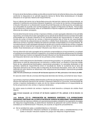 El monto de la Renta Neta omitida será la diferencia delmonto de la Renta Neta presunta calculada
conforme lo dispuesto en el párrafo siguiente menos la Renta Neta declarada por el deudor
tributario en el ejercicio materia del requerimiento.
Para el cálculo del monto de la Renta Neta presunta del ejercicio materia del requerimiento, se
aplicará el coeficiente económico tributario respectivo, a la suma de los montos consignados por
el deudor tributario en su Declaración Jurada Anual del Impuesto a la Renta por los conceptos que
son deducibles de acuerdo a las normas legales que regulan el Impuesto a la Renta. Para el caso
de las adiciones y deducciones, sólo se considerará el importe negativo que pudiera resultar de la
diferencia de ambos conceptos.
Para la determinación de las ventas o ingresosomitidos,alvalor agregado obtenido en los párrafos
siguientes,se le deducirá elvalor agregado que se calcule de las DeclaracionesJuradas mensuales
presentadas por el deudor tributario en los períodos materia del requerimiento, el mismo que
resulta de sumar el total de las ventas o ingresos gravados más el total de las exportaciones
menos el total de las adquisiciones con derecho a crédito fiscal declarados, constituyendo dicha
diferencia ventas o ingresos omitidos de todos los períodos comprendidos en el requerimiento. Se
consideraráque elvalor agregadocalculado es iguala cero cuando eltotalde las ventas o ingresos
gravados más el total de las exportaciones menos el total de las adquisiciones con derecho a
crédito fiscal declarados por el deudor tributario sea menor a cero.
Para la obtención delvalor agregado de los períodos comprendidosen elrequerimiento,se aplicará
el coeficiente económico tributario respectivo a la sumatoria deltotalde adquisicionescon derecho
a crédito fiscal que hubiere consignadoeldeudor tributarioen las Declaraciones Juradasmensuales
del Impuesto General a las Ventas de los períodos antes indicados.
(102)De existir adquisiciones destinadas a operaciones gravadas y no gravadas, para efectos de
determinar el total de adquisiciones con derecho a crédito fiscal, se dividirá el total del crédito
fiscal de las adquisiciones destinadas a operaciones gravadas y no gravadas declarado en los
períodos materia de requerimiento entre el resultado de dividir la sumatoria de la tasa del
Impuesto General a las Ventas más el Impuesto de Promoción Municipal, entre 100. El monto
obtenido de esta manera se adicionará a las adquisiciones destinadas a operaciones gravadas
exclusivamente.
(102) P árrafo sustituido por el Artículo 30º del Decreto Legislativo N° 953, publicado el 5 de febrero de 2004.
En caso de existir más de una tasa del Impuesto General a las Ventas, se tomará la tasa mayor.
Las ventas o ingresos omitidos determinados conforme a lo dispuesto en elpresente artículo,para
efectos del Impuesto General a las Ventas e Impuesto Selectivo al Consumo, incrementarán las
ventas o ingresos declarados en cada uno de los meses comprendidos en el requerimiento en
forma proporcional a las ventas o ingresos declarados.
En estos casos la omisión de ventas o ingresos no dará derecho a cómputo de crédito fiscal
alguno.
(101) Artículo incorporado por el Artículo 12º del Decreto Legislativo N° 941, publicado el 20 de diciembre de
2003.
(103) Artículo 72°-C.- PRESUNCIÓN DE INGRESOS OMITIDOS Y/O OPERACIONES
GRAVADAS OMITIDAS EN LA EXPLOTACIÓN DE JUEGOS DE MÁQUINAS TRAGAMONEDAS
La presunción de ingresos omitidos y/o operaciones gravadas omitidas en la explotación de juegos
de máquinas tragamonedas, se determinará mediante la aplicación del control directo a dicha
actividad por la Administración Tributaria, de acuerdo al siguiente procedimiento:
a) De la cantidad de salas o establecimientos a intervenir
a.1 La Administración Tributaria verificará la cantidad de salas o establecimientos en los
cuales el deudor tributario explota los juegos de máquinas tragamonedas.
 