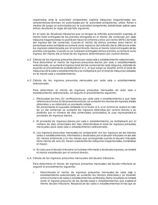 registrados ante la autoridad competente; explota máquinas tragamonedas con
características técnicas no autorizadas por la autoridad competente; utilice fichas o
medios de juego no autorizados por la autoridad competente, debiéndose aplicar para
dichos deudores la regla del párrafo siguiente.
En el caso de deudores tributarios que no tengan la referida autorización expresa, el
monto total entregado de los premios otorgados en el mismo día comercial por cada
máquina tragamonedas no podrá ser mayor al ochenta y cinco por ciento (85%) deltotal
del ingreso del día comercial. Cuando el monto de dichos premios sean menor al
porcentaje antes señalado se tomará como ingresos del referido día la diferencia entre
los ingresos determinados por el control directo menos el monto total entregado de los
premios otorgados. Cuando no se hubiesen entregado dichos premios se tomará como
ingreso del mismo día el total de los ingresos determinados por control directo.
e.2 Cálculo de los ingresos presuntos diarios por cada sala o establecimiento seleccionado.
Para determinar el monto de ingresos presuntos diarios por sala o establecimiento
seleccionado, se sumará el ingreso total del día comercial de cada máquina, obtenido de
acuerdo al procedimiento establecido en e.1, el que luego se dividirá entre el total de
máquinas de la sala o establecimientoy se multiplicará por el totalde máquinas ubicadas
en la misma sala o establecimiento.
e.3 Cálculo de los ingresos presuntos mensuales por cada sala o establecimiento
seleccionado.
Para determinar el monto de ingresos presuntos mensuales de cada sala o
establecimiento seleccionado, se seguirá el procedimiento siguiente:
i. Efectuadas las tres (3) verificaciones por cada sala o establecimiento a que hace
referencia elinciso d) delpresente artículo,se sumarán los montos de ingresos diarios
obtenidos y se obtendrá un promedio simple.
De presentarse el supuesto señalado en el inciso d.3, si el control se realizó en más
de un día comercial se sumarán los ingresos obtenidos por control directo y se
dividirán por el número de días comerciales controlados, lo cual representará el
promedio de ingresos diarios.
ii. El promedio de ingresos diarios por sala o establecimiento, se multiplicará por el
número de días comerciales del mes obteniéndose el total de ingresos presuntos
mensuales para cada sala o establecimiento seleccionado.
iii. Los ingresos presuntos mensuales se compararán con los ingresos de las mismas
salas o establecimientos, informados o declarados por el deudor tributario en los seis
(6) meses anteriores o en los meses que corresponda cuando el deudor tributario
tiene menos de seis (6) meses explotando las máquinas tragamonedas, tomándose
el mayor.
iv. En caso que eldeudor tributario no hubiese informado o declaradoingresos,se tomará
el monto establecido por el control directo.
e.4. Cálculo de los ingresos presuntos mensuales del deudor tributario.
Para determinar el monto de ingresos presuntos mensuales del deudor tributario se
seguirá el procedimiento siguiente:
i. Determinado el monto de ingresos presuntos mensuales de cada sala o
establecimiento seleccionado, se sumarán los montos obtenidos y se dividirán
entre elnúmero de salas o establecimientos verificados.Dicho resultado se tomará
como el ingreso presunto de las demás salas o establecimientos que explota el
mismo deudor tributario. Respecto de las salas o establecimientos en las que se
 