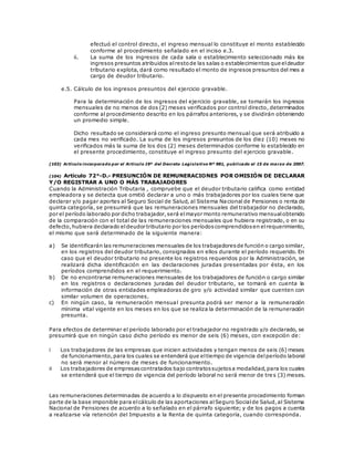 efectuó el control directo, el ingreso mensual lo constituye el monto establecido
conforme al procedimiento señalado en el inciso e.3.
ii. La suma de los ingresos de cada sala o establecimiento seleccionado más los
ingresos presuntos atribuidos alrestode las salas o establecimientos que eldeudor
tributario explota, dará como resultado el monto de ingresos presuntos del mes a
cargo de deudor tributario.
e.5. Cálculo de los ingresos presuntos del ejercicio gravable.
Para la determinación de los ingresos del ejercicio gravable, se tomarán los ingresos
mensuales de no menos de dos (2) meses verificados por control directo, determinados
conforme al procedimiento descrito en los párrafos anteriores, y se dividirán obteniendo
un promedio simple.
Dicho resultado se considerará como el ingreso presunto mensual que será atribuido a
cada mes no verificado. La suma de los ingresos presuntos de los diez (10) meses no
verificados más la suma de los dos (2) meses determinados conforme lo establecido en
el presente procedimiento, constituye el ingreso presunto del ejercicio gravable.
(103) Artículo incorporado por el Artículo 19º del Decreto Legislativo Nº 981, publicado el 15 de marzo de 2007.
(104) Artículo 72°-D.- PRESUNCIÓN DE REMUNERACIONES POR OMISIÓN DE DECLARAR
Y/O REGISTRAR A UNO O MÁS TRABAJADORES
Cuando la Administración Tributaria , compruebe que el deudor tributario califica como entidad
empleadora y se detecta que omitió declarar a uno o más trabajadores por los cuales tiene que
declarar y/o pagar aportes al Seguro Social de Salud, al Sistema Nacional de Pensiones o renta de
quinta categoría, se presumirá que las remuneraciones mensuales del trabajador no declarado,
por el período laborado por dicho trabajador,será elmayor monto remunerativo mensualobtenido
de la comparación con el total de las remuneraciones mensuales que hubiera registrado, o en su
defecto,hubiera declarado eldeudor tributario por los períodoscomprendidosen elrequerimiento,
el mismo que será determinado de la siguiente manera:
a) Se identificarán las remuneraciones mensuales de los trabajadoresde función o cargo similar,
en los registros del deudor tributario, consignados en ellos durante el período requerido. En
caso que el deudor tributario no presente los registros requeridos por la Administración, se
realizará dicha identificación en las declaraciones juradas presentadas por ésta, en los
períodos comprendidos en el requerimiento.
b) De no encontrarse remuneraciones mensuales de los trabajadores de función o cargo similar
en los registros o declaraciones juradas del deudor tributario, se tomará en cuenta la
información de otras entidades empleadoras de giro y/o actividad similar que cuenten con
similar volumen de operaciones.
c) En ningún caso, la remuneración mensual presunta podrá ser menor a la remuneración
mínima vital vigente en los meses en los que se realiza la determinación de la remuneración
presunta.
Para efectos de determinar el período laborado por el trabajador no registrado y/o declarado, se
presumirá que en ningún caso dicho período es menor de seis (6) meses, con excepción de:
i Los trabajadores de las empresas que inicien actividades y tengan menos de seis (6) meses
de funcionamiento,para los cuales se entenderá que eltiempo de vigencia delperíodo laboral
no será menor al número de meses de funcionamiento.
ii Los trabajadores de empresascontratados bajo contratossujetosa modalidad,para los cuales
se entenderá que el tiempo de vigencia del período laboral no será menor de tres (3) meses.
Las remuneraciones determinadas de acuerdo a lo dispuesto en el presente procedimiento forman
parte de la base imponible para elcálculo de las aportaciones alSeguro Socialde Salud,al Sistema
Nacional de Pensiones de acuerdo a lo señalado en el párrafo siguiente; y de los pagos a cuenta
a realizarse vía retención del Impuesto a la Renta de quinta categoría, cuando corresponda.
 
