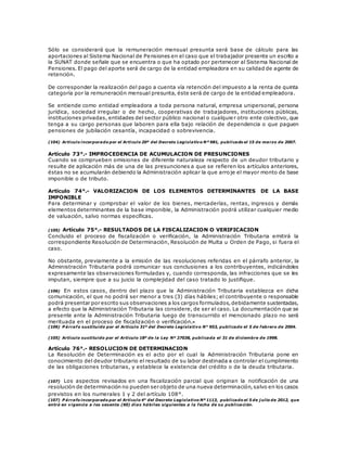 Sólo se considerará que la remuneración mensual presunta será base de cálculo para las
aportaciones al Sistema Nacional de Pensiones en el caso que el trabajador presente un escrito a
la SUNAT donde señale que se encuentra o que ha optado por pertenecer al Sistema Nacional de
Pensiones. El pago del aporte será de cargo de la entidad empleadora en su calidad de agente de
retención.
De corresponder la realización del pago a cuenta vía retención del impuesto a la renta de quinta
categoría por la remuneración mensual presunta, éste será de cargo de la entidad empleadora.
Se entiende como entidad empleadora a toda persona natural, empresa unipersonal, persona
jurídica, sociedad irregular o de hecho, cooperativas de trabajadores, instituciones públicas,
instituciones privadas, entidades del sector público nacional o cualquier otro ente colectivo, que
tenga a su cargo personas que laboren para ella bajo relación de dependencia o que paguen
pensiones de jubilación cesantía, incapacidad o sobrevivencia.
(104) Artículo incorporado por el Artículo 20º del Decreto Legislativo Nº 981, publicado el 15 de marzo de 2007.
Artículo 73°.- IMPROCEDENCIA DE ACUMULACION DE PRESUNCIONES
Cuando se comprueben omisiones de diferente naturaleza respecto de un deudor tributario y
resulte de aplicación más de una de las presunciones a que se refieren los artículos anteriores,
éstas no se acumularán debiendo la Administración aplicar la que arroje el mayor monto de base
imponible o de tributo.
Artículo 74°.- VALORIZACION DE LOS ELEMENTOS DETERMINANTES DE LA BASE
IMPONIBLE
Para determinar y comprobar el valor de los bienes, mercaderías, rentas, ingresos y demás
elementos determinantes de la base imponible, la Administración podrá utilizar cualquier medio
de valuación, salvo normas específicas.
(105) Artículo 75°.- RESULTADOS DE LA FISCALIZACION O VERIFICACION
Concluido el proceso de fiscalización o verificación, la Administración Tributaria emitirá la
correspondiente Resolución de Determinación, Resolución de Multa u Orden de Pago, si fuera el
caso.
No obstante, previamente a la emisión de las resoluciones referidas en el párrafo anterior, la
Administración Tributaria podrá comunicar sus conclusiones a los contribuyentes, indicándoles
expresamente las observaciones formuladas y, cuando corresponda, las infracciones que se les
imputan, siempre que a su juicio la complejidad del caso tratado lo justifique.
(106) En estos casos, dentro del plazo que la Administración Tributaria establezca en dicha
comunicación, el que no podrá ser menor a tres (3) días hábiles; el contribuyente o responsable
podrá presentar por escrito sus observaciones a los cargos formulados,debidamente sustentadas,
a efecto que la Administración Tributaria las considere, de ser el caso. La documentación que se
presente ante la Administración Tributaria luego de transcurrido el mencionado plazo no será
merituada en el proceso de fiscalización o verificación.
(106) P árrafo sustituido por el Artículo 31º del Decreto Legislativo N° 953, publicado el 5 de febrero de 2004.
(105) Artículo sustituido por el Artículo 18º de la Ley Nº 27038, publicada el 31 de diciembre de 1998.
Artículo 76°.- RESOLUCION DE DETERMINACION
La Resolución de Determinación es el acto por el cual la Administración Tributaria pone en
conocimiento del deudor tributario el resultado de su labor destinada a controlar el cumplimiento
de las obligaciones tributarias, y establece la existencia del crédito o de la deuda tributaria.
(107) Los aspectos revisados en una fiscalización parcial que originan la notificación de una
resolución de determinación no pueden ser objeto de una nueva determinación,salvo en los casos
previstos en los numerales 1 y 2 del artículo 108°.
(107) P árrafo incorporado por el Artículo 4° del Decreto Legislativo Nº 1113, publicado el 5 de j ulio de 2012, que
entró en vigencia a los sesenta (60) días hábiles siguientes a la fecha de su publicación.
 