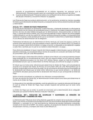 acuerdo al procedimiento establecido en el artículo siguiente, sin perjuicio que la
Administración Tributaria pueda optar por practicarles una determinación de oficio.
5. Cuando la Administración Tributaria realice una verificación de los libros y registros contables
del deudor tributario y encuentre tributos no pagados.
Las Órdenes de Pago que emita la Administración, en lo pertinente, tendrán los mismos requisitos
formales que la Resolución de Determinación,a excepción de los motivos determinantes delreparo
u observación.
Artículo 79°.- ORDEN DE PAGO PRESUNTIVA
Si los deudores tributarios no declararan ni determinaran, o habiendo declarado no efectuaran la
determinación de los tributos de periodicidad anual ni realizaran los pagos respectivos dentro del
término de tres (3) días hábiles otorgado por la Administración, ésta podrá emitir la Orden de
Pago, a cuenta del tributo omitido, por una suma equivalente al mayor importe del tributo pagado
o determinado en uno de los cuatro (4) últimos períodos tributarios anuales. Lo dispuesto es de
aplicación respecto a cada período por el cual no se declaró ni determinó o habiéndose declarado
no se efectuó la determinación de la obligación.
Tratándose de tributos que se determinen en forma mensual, así como de pagos a cuenta, se
tomará como referencia la suma equivalente al mayor importe de los últimos doce (12) meses en
los que se pagó o determinó el tributo o el pago a cuenta. Lo dispuesto es de aplicación respecto
a cada mes o período por el cual no se realizó la determinación o el pago.
Para efecto de establecer el mayor importe del tributo pagado o determinado a que se refieren los
párrafos anteriores, se actualizará dichos montos de acuerdo a la variación del Indice de Precios
al Consumidor (IPC) de Lima Metropolitana.
De no existir pago o determinación anterior,se fijará como tributo una suma equivalente almayor
pago realizado por un contribuyente de nivel y giro de negocio similar, en los cuatro (4) últimos
períodos tributarios anuales o en los doce (12) últimos meses, según se trate de tributos de
periodicidad anual o que se determinen en forma mensual, así como de los pagos a cuenta.
El tributo que se tome como referencia para determinar la Orden de Pago, será actualizado de
acuerdo a la variación del Índice de Precios al Consumidor (IPC) de Lima Metropolitana por el
período comprendido entre la fecha de pago o la de vencimiento del plazo para la presentación de
la declaración del tributo que se toma como referencia, lo que ocurra primero, y la fecha de
vencimiento del plazo para presentar la declaración del tributo al que corresponde la Orden de
Pago.
Sobre el monto actualizado se aplicarán los intereses correspondientes.
En caso de tributos de monto fijo, la Administración tomará aquél como base para determinar el
monto de la Orden de Pago.
Lo dispuesto en los párrafos precedentes, será de aplicación aun cuando la alícuota del tributo por
el cual se emite la Orden de Pago, haya variado respecto del período que se tome como
referencia.
La Orden de Pago que se emita no podrá ser enervada por la determinación de la obligación
tributaria que posteriormente efectúe el deudor tributario.
(111)Artículo 80°.- FACULTAD DE ACUMULAR Y SUSPENDER LA EMISIÓN DE
RESOLUCIONES Y ÓRDENES DE PAGO
La Administración Tributaria tiene la facultad de suspender la emisión de la resolución u orden de
pago,cuyo monto no exceda elporcentaje de la UIT que para talefecto debe fijar la administración
tributaria; y, acumular en un solo documento de cobranza las deudas tributarias, incluyendo,
excepto en el caso de la SUNAT, las costas y gastos, sin perjuicio de declarar la deuda como de
recuperación onerosa, al amparo del inciso b) del Artículo 27.
 