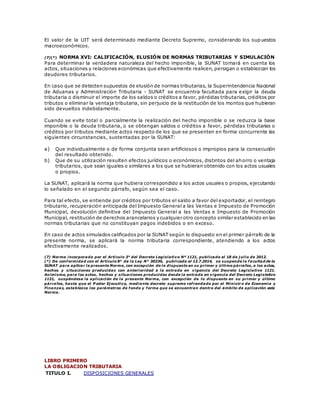El valor de la UIT será determinado mediante Decreto Supremo, considerando los supuestos
macroeconómicos.
(7)(*) NORMA XVI: CALIFICACIÓN, ELUSIÓN DE NORMAS TRIBUTARIAS Y SIMULACIÓN
Para determinar la verdadera naturaleza del hecho imponible, la SUNAT tomará en cuenta los
actos, situaciones y relaciones económicas que efectivamente realicen, persigan o establezcan los
deudores tributarios.
En caso que se detecten supuestos de elusión de normas tributarias, la Superintendencia Nacional
de Aduanas y Administración Tributaria - SUNAT se encuentra facultada para exigir la deuda
tributaria o disminuir el importe de los saldos o créditos a favor, pérdidas tributarias, créditos por
tributos o eliminar la ventaja tributaria, sin perjuicio de la restitución de los montos que hubieran
sido devueltos indebidamente.
Cuando se evite total o parcialmente la realización del hecho imponible o se reduzca la base
imponible o la deuda tributaria, o se obtengan saldos o créditos a favor, pérdidas tributarias o
créditos por tributos mediante actos respecto de los que se presenten en forma concurrente las
siguientes circunstancias, sustentadas por la SUNAT:
a) Que individualmente o de forma conjunta sean artificiosos o impropios para la consecución
del resultado obtenido.
b) Que de su utilización resulten efectos jurídicos o económicos, distintos del ahorro o ventaja
tributarios, que sean iguales o similares a los que se hubieran obtenido con los actos usuales
o propios.
La SUNAT, aplicará la norma que hubiera correspondido a los actos usuales o propios, ejecutando
lo señalado en el segundo párrafo, según sea el caso.
Para tal efecto, se entiende por créditos por tributos el saldo a favor del exportador, el reintegro
tributario, recuperación anticipada del Impuesto General a las Ventas e Impuesto de Promoción
Municipal, devolución definitiva del Impuesto General a las Ventas e Impuesto de Promoción
Municipal, restitución de derechos arancelarios y cualquier otro concepto similar establecido en las
normas tributarias que no constituyan pagos indebidos o en exceso.
En caso de actos simulados calificados por la SUNAT según lo dispuesto en el primer párrafo de la
presente norma, se aplicará la norma tributaria correspondiente, atendiendo a los actos
efectivamente realizados.
(7) Norma incorporada por el Artículo 3° del Decreto Legislativo Nº 1121, publicado el 18 de j ulio de 2012.
(*) De conformidad con el Artículo 8° de la Ley N° 30230, publicada el 12.7.2014, se suspende la facultad de la
SUNAT para aplicar la presente Norma, con excepción de lo dispuesto en su primer y último párrafos, a los actos,
hechos y situaciones producidas con anterioridad a la entrada en vigencia del Decreto Legislativo 1121.
Asimismo, para los actos, hechos y situaciones producidas desde la entrada en vigencia del Decreto Legislativo
1121, suspéndese la aplicación de la presente Norma, con excepción de lo dispuesto en su primer y último
párrafos, hasta que el P oder Ej ecutivo, mediante decreto supremo refrendado por el Ministr o de Economía y
Finanzas, establezca los parámetros de fondo y forma que se encuentran dentro del ámbito de aplicación esta
Norma.
LIBRO PRIMERO
LA OBLIGACION TRIBUTARIA
TITULO I. DISPOSICIONES GENERALES
 